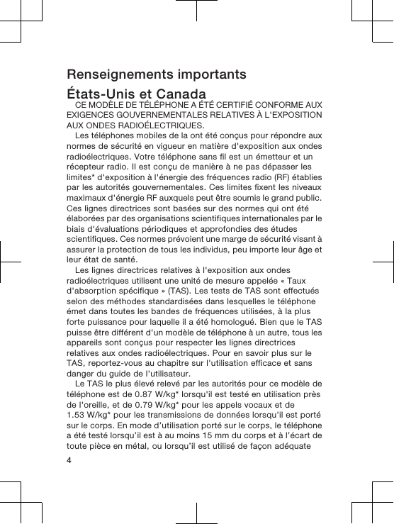 Renseignements importantsÉtats-Unis et CanadaCE MODÈLE DE TÉLÉPHONE A ÉTÉ CERTIFIÉ CONFORME AUXEXIGENCES GOUVERNEMENTALES RELATIVES À L&apos;EXPOSITIONAUX ONDES RADIOÉLECTRIQUES.Les téléphones mobiles de la ont été conçus pour répondre auxnormes de sécurité en vigueur en matière d&apos;exposition aux ondesradioélectriques. Votre téléphone sans fil est un émetteur et unrécepteur radio. Il est conçu de manière à ne pas dépasser leslimites* d&apos;exposition à l&apos;énergie des fréquences radio (RF) établiespar les autorités gouvernementales. Ces limites fixent les niveauxmaximaux d&apos;énergie RF auxquels peut être soumis le grand public.Ces lignes directrices sont basées sur des normes qui ont étéélaborées par des organisations scientifiques internationales par lebiais d&apos;évaluations périodiques et approfondies des étudesscientifiques. Ces normes prévoient une marge de sécurité visant àassurer la protection de tous les individus, peu importe leur âge etleur état de santé.Les lignes directrices relatives à l&apos;exposition aux ondesradioélectriques utilisent une unité de mesure appelée « Tauxd&apos;absorption spécifique » (TAS). Les tests de TAS sont effectuésselon des méthodes standardisées dans lesquelles le téléphoneémet dans toutes les bandes de fréquences utilisées, à la plusforte puissance pour laquelle il a été homologué. Bien que le TASpuisse être différent d&apos;un modèle de téléphone à un autre, tous lesappareils sont conçus pour respecter les lignes directricesrelatives aux ondes radioélectriques. Pour en savoir plus sur leTAS, reportez-vous au chapitre sur l&apos;utilisation efficace et sansdanger du guide de l&apos;utilisateur.Le TAS le plus élevé relevé par les autorités pour ce modèle detéléphone est de 0.87 W/kg* lorsqu&apos;il est testé en utilisation prèsde l&apos;oreille, et de 0.79 W/kg* pour les appels vocaux et de1.53 W/kg* pour les transmissions de données lorsqu&apos;il est portésur le corps. En mode d’utilisation porté sur le corps, le téléphonea été testé lorsqu’il est à au moins 15 mm du corps et à l’écart detoute pièce en métal, ou lorsqu’il est utilisé de façon adéquate4