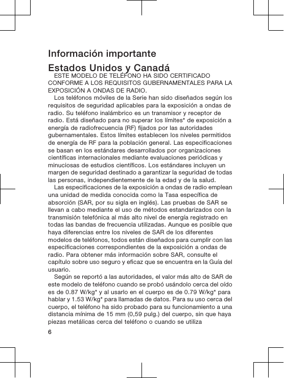 Información importanteEstados Unidos y CanadáESTE MODELO DE TELÉFONO HA SIDO CERTIFICADOCONFORME A LOS REQUISITOS GUBERNAMENTALES PARA LAEXPOSICIÓN A ONDAS DE RADIO.Los teléfonos móviles de la Serie han sido diseñados según losrequisitos de seguridad aplicables para la exposición a ondas deradio. Su teléfono inalámbrico es un transmisor y receptor deradio. Está diseñado para no superar los límites* de exposición aenergía de radiofrecuencia (RF) fijados por las autoridadesgubernamentales. Estos límites establecen los niveles permitidosde energía de RF para la población general. Las especificacionesse basan en los estándares desarrollados por organizacionescientíficas internacionales mediante evaluaciones periódicas yminuciosas de estudios científicos. Los estándares incluyen unmargen de seguridad destinado a garantizar la seguridad de todaslas personas, independientemente de la edad y de la salud.Las especificaciones de la exposición a ondas de radio empleanuna unidad de medida conocida como la Tasa específica deabsorción (SAR, por su sigla en inglés). Las pruebas de SAR sellevan a cabo mediante el uso de métodos estandarizados con latransmisión telefónica al más alto nivel de energía registrado entodas las bandas de frecuencia utilizadas. Aunque es posible quehaya diferencias entre los niveles de SAR de los diferentesmodelos de teléfonos, todos están diseñados para cumplir con lasespecificaciones correspondientes de la exposición a ondas deradio. Para obtener más información sobre SAR, consulte elcapítulo sobre uso seguro y eficaz que se encuentra en la Guía delusuario.Según se reportó a las autoridades, el valor más alto de SAR deeste modelo de teléfono cuando se probó usándolo cerca del oídoes de 0.87 W/kg* y al usarlo en el cuerpo es de 0.79 W/kg* parahablar y 1.53 W/kg* para llamadas de datos. Para su uso cerca delcuerpo, el teléfono ha sido probado para su funcionamiento a unadistancia mínima de 15 mm (0,59 pulg.) del cuerpo, sin que hayapiezas metálicas cerca del teléfono o cuando se utiliza6