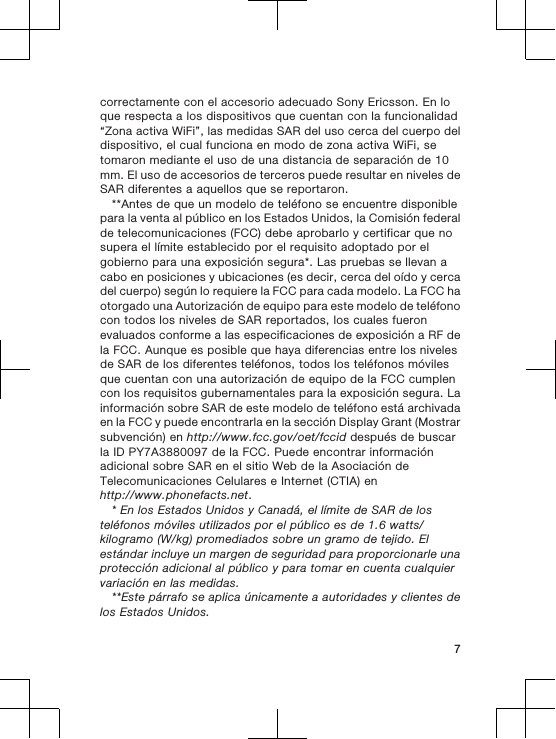 correctamente con el accesorio adecuado Sony Ericsson. En loque respecta a los dispositivos que cuentan con la funcionalidad“Zona activa WiFi”, las medidas SAR del uso cerca del cuerpo deldispositivo, el cual funciona en modo de zona activa WiFi, setomaron mediante el uso de una distancia de separación de 10mm. El uso de accesorios de terceros puede resultar en niveles deSAR diferentes a aquellos que se reportaron.**Antes de que un modelo de teléfono se encuentre disponiblepara la venta al público en los Estados Unidos, la Comisión federalde telecomunicaciones (FCC) debe aprobarlo y certificar que nosupera el límite establecido por el requisito adoptado por elgobierno para una exposición segura*. Las pruebas se llevan acabo en posiciones y ubicaciones (es decir, cerca del oído y cercadel cuerpo) según lo requiere la FCC para cada modelo. La FCC haotorgado una Autorización de equipo para este modelo de teléfonocon todos los niveles de SAR reportados, los cuales fueronevaluados conforme a las especificaciones de exposición a RF dela FCC. Aunque es posible que haya diferencias entre los nivelesde SAR de los diferentes teléfonos, todos los teléfonos móvilesque cuentan con una autorización de equipo de la FCC cumplencon los requisitos gubernamentales para la exposición segura. Lainformación sobre SAR de este modelo de teléfono está archivadaen la FCC y puede encontrarla en la sección Display Grant (Mostrarsubvención) en http://www.fcc.gov/oet/fccid después de buscarla ID PY7A3880097 de la FCC. Puede encontrar informaciónadicional sobre SAR en el sitio Web de la Asociación deTelecomunicaciones Celulares e Internet (CTIA) enhttp://www.phonefacts.net.* En los Estados Unidos y Canadá, el límite de SAR de losteléfonos móviles utilizados por el público es de 1.6 watts/kilogramo (W/kg) promediados sobre un gramo de tejido. Elestándar incluye un margen de seguridad para proporcionarle unaprotección adicional al público y para tomar en cuenta cualquiervariación en las medidas.**Este párrafo se aplica únicamente a autoridades y clientes delos Estados Unidos.7