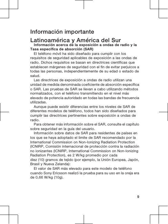 Información importanteLatinoamérica y América del SurInformación acerca de la exposición a ondas de radio y laTasa específica de absorción (SAR)El teléfono móvil ha sido diseñado para cumplir con losrequisitos de seguridad aplicables de exposición a las ondas deradio. Dichos requisitos se basan en directrices científicas queestablecen márgenes de seguridad con el fin de evitar perjuicos atodas las personas, independientemente de su edad o estado desalud.Las directrices de exposición a ondas de radio utilizan unaunidad de medida denominada coeficiente de absorción específicao SAR. Las pruebas de SAR se líevan a cabo utilizando métodosnormalizados, con el teléfono transmitiendo en el nivel máselevado de potencia autoridado en todas las bandas de frecuenciautilizadas.Aunque puede existir diferencias entre los niveles de SAR dediferentes modelos de teléfono, todos han sido diseñados paracumplir las directrices pertinentes sobre exposición a ondas deradio.Para obtener más información sobre el SAR, consulte el capítulosobre seguridad en la guía del usuario.Información sobre datos de SAR para residentes de países enlos que se haya adoptado el limite de SAR recomendado por laInternational Commission on Non-Ionizing Radiation Protection(ICNIRP, Comisión internacional de protección contra la radiaciónno ionizantes (ICNIRP, International Commission on Non-IonizingRadiation Protection), es 2 W/kg promedio por cadadiez (10) gramos de tejido (por ejemplo, la Unión Europea, Japón,Brasil y Nueva Zelanda):El valor de SAR más elevado para este modelo de teléfonocuando Sony Ericsson realizó la prueba para su uso en la oreja erade 0,66 W/kg (10g).9