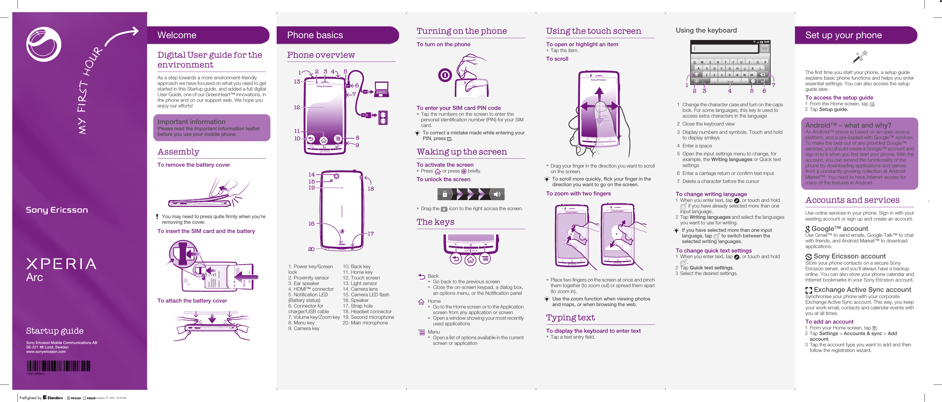 ArcStartup guideSony Ericsson Mobile Communications ABSE-221 88 Lund, Swedenwww.sonyericsson.comJanuary 27, 2011  21:23:52Phone basicsPhone overview64538910121112713      1. Power key/Screenlock2. Proximity sensor3. Ear speaker4. HDMI™ connector5. Notification LED(Battery status)6. Connector forcharger/USB cable7. Volume key/Zoom key8. Menu key9. Camera key10. Back key11. Home key12. Touch screen13. Light sensor14. Camera lens15. Camera LED flash16. Speaker17. Strap hole18. Headset connector19. Second microphone20. Main microphone161519 18171420January 27, 2011  21:23:52Turning on the phoneTo turn on the phoneTo enter your SIM card PIN code•Tap the numbers on the screen to enter thepersonal identification number (PIN) for your SIMcard.To correct a mistake made while entering yourPIN, press  .Waking up the screenTo activate the screen•Press   or press   briefly.To unlock the screen•Drag the   icon to the right across the screen.The keysBack•Go back to the previous screen•Close the on-screen keypad, a dialog box,an options menu, or the Notification panelHome•Go to the Home screen or to the Applicationscreen from any application or screen•Open a window showing your most recentlyused applicationsMenu•Open a list of options available in the currentscreen or applicationJanuary 27, 2011  21:23:52Using the touch screenTo open or highlight an item•Tap the item.To scroll•Drag your finger in the direction you want to scrollon the screen.To scroll more quickly, flick your finger in thedirection you want to go on the screen.To zoom with two fingers•Place two fingers on the screen at once and pinchthem together (to zoom out) or spread them apart(to zoom in).Use the zoom function when viewing photosand maps, or when browsing the web.Typing textTo display the keyboard to enter text•Tap a text entry field.January 27, 2011  21:23:52Using the keyboard12:453G,.QW E R T Y U I O PA S DF GH J K LZ X C V B NM57164321Change the character case and turn on the capslock. For some languages, this key is used toaccess extra characters in the language2 Close the keyboard view3 Display numbers and symbols. Touch and holdto display smileys4 Enter a space5 Open the input settings menu to change, forexample, the Writing languages or Quick textsettings6 Enter a carriage return or confirm text input7 Delete a character before the cursorTo change writing language1When you enter text, tap  , or touch and hold if you have already selected more than oneinput language.2Tap Writing languages and select the languagesyou want to use for writing.If you have selected more than one inputlanguage, tap   to switch between theselected writing languages.To change quick text settings1When you enter text, tap  , or touch and hold.2Tap Quick text settings.3Select the desired settings.January 27, 2011  21:23:53Set up your phoneThe first time you start your phone, a setup guideexplains basic phone functions and helps you enteressential settings. You can also access the setupguide later.To access the setup guide1From the Home screen, tap  .2Tap Setup guide.Android™ – what and why?An Android™ phone is based on an open sourceplatform, and is pre-loaded with Google™ services.To make the best out of any provided Google™services, you should create a Google™ account andsign in to it when you first start your phone. With theaccount, you can extend the functionality of thephone by downloading applications and gamesfrom a constantly growing collection at AndroidMarket™. You need to have Internet access formany of the features in Android.Accounts and servicesUse online services in your phone. Sign in with yourexisting account or sign up and create an account. Google™ accountUse Gmail™ to send emails, Google Talk™ to chatwith friends, and Android Market™ to downloadapplications. Sony Ericsson accountStore your phone contacts on a secure SonyEricsson server, and you&apos;ll always have a backuponline. You can also store your phone calendar andInternet bookmarks in your Sony Ericsson account. Exchange Active Sync accountSynchronise your phone with your corporateExchange Active Sync account. This way, you keepyour work email, contacts and calendar events withyou at all times.To add an account1From your Home screen, tap  .2Tap Settings &gt; Accounts &amp; sync &gt; Addaccount.3Tap the account type you want to add and thenfollow the registration wizard.January 27, 2011  21:23:53WelcomeDigital User guide for theenvironmentAs a step towards a more environment-friendlyapproach we have focused on what you need to getstarted in this Startup guide, and added a full digitalUser Guide, one of our GreenHeart™ innovations, inthe phone and on our support web. We hope youenjoy our efforts!Important informationPlease read the Important information leafletbefore you use your mobile phone.AssemblyTo remove the battery coverYou may need to press quite firmly when you’reremoving the cover.To insert the SIM card and the batteryTo attach the battery coverJanuary 27, 2011  21:23:52January 27, 2011  23:19:40SI XXXX-XXXXTYPE: AAD-3880097-BVIC: 4170B-A3880097FCC ID: PY7A3880097RyyWwwXXXyyWwwFFGGS/N: XXXABC1234Made in XXXLT15i0000000-000000-01241-0504.2