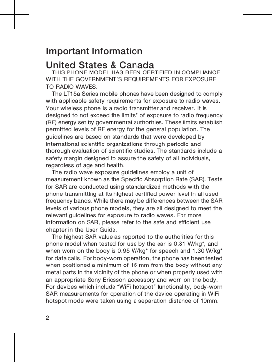 Important InformationUnited States &amp; CanadaTHIS PHONE MODEL HAS BEEN CERTIFIED IN COMPLIANCEWITH THE GOVERNMENT’S REQUIREMENTS FOR EXPOSURETO RADIO WAVES.The LT15a Series mobile phones have been designed to complywith applicable safety requirements for exposure to radio waves.Your wireless phone is a radio transmitter and receiver. It isdesigned to not exceed the limits* of exposure to radio frequency(RF) energy set by governmental authorities. These limits establishpermitted levels of RF energy for the general population. Theguidelines are based on standards that were developed byinternational scientific organizations through periodic andthorough evaluation of scientific studies. The standards include asafety margin designed to assure the safety of all individuals,regardless of age and health.The radio wave exposure guidelines employ a unit ofmeasurement known as the Specific Absorption Rate (SAR). Testsfor SAR are conducted using standardized methods with thephone transmitting at its highest certified power level in all usedfrequency bands. While there may be differences between the SARlevels of various phone models, they are all designed to meet therelevant guidelines for exposure to radio waves. For moreinformation on SAR, please refer to the safe and efficient usechapter in the User Guide.The highest SAR value as reported to the authorities for thisphone model when tested for use by the ear is 0.81 W/kg*, andwhen worn on the body is 0.95 W/kg* for speech and 1.30 W/kg*for data calls. For body-worn operation, the phone has been testedwhen positioned a minimum of 15 mm from the body without anymetal parts in the vicinity of the phone or when properly used withan appropriate Sony Ericsson accessory and worn on the body.For devices which include “WiFi hotspot” functionality, body-wornSAR measurements for operation of the device operating in WiFihotspot mode were taken using a separation distance of 10mm.2