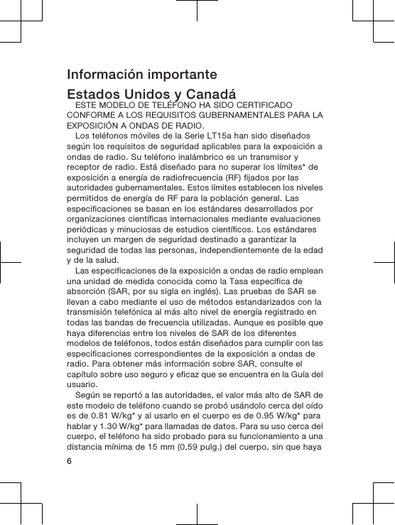 Información importanteEstados Unidos y CanadáESTE MODELO DE TELÉFONO HA SIDO CERTIFICADOCONFORME A LOS REQUISITOS GUBERNAMENTALES PARA LAEXPOSICIÓN A ONDAS DE RADIO.Los teléfonos móviles de la Serie LT15a han sido diseñadossegún los requisitos de seguridad aplicables para la exposición aondas de radio. Su teléfono inalámbrico es un transmisor yreceptor de radio. Está diseñado para no superar los límites* deexposición a energía de radiofrecuencia (RF) fijados por lasautoridades gubernamentales. Estos límites establecen los nivelespermitidos de energía de RF para la población general. Lasespecificaciones se basan en los estándares desarrollados pororganizaciones científicas internacionales mediante evaluacionesperiódicas y minuciosas de estudios científicos. Los estándaresincluyen un margen de seguridad destinado a garantizar laseguridad de todas las personas, independientemente de la edady de la salud.Las especificaciones de la exposición a ondas de radio empleanuna unidad de medida conocida como la Tasa específica deabsorción (SAR, por su sigla en inglés). Las pruebas de SAR sellevan a cabo mediante el uso de métodos estandarizados con latransmisión telefónica al más alto nivel de energía registrado entodas las bandas de frecuencia utilizadas. Aunque es posible quehaya diferencias entre los niveles de SAR de los diferentesmodelos de teléfonos, todos están diseñados para cumplir con lasespecificaciones correspondientes de la exposición a ondas deradio. Para obtener más información sobre SAR, consulte elcapítulo sobre uso seguro y eficaz que se encuentra en la Guía delusuario.Según se reportó a las autoridades, el valor más alto de SAR deeste modelo de teléfono cuando se probó usándolo cerca del oídoes de 0.81 W/kg* y al usarlo en el cuerpo es de 0.95 W/kg* parahablar y 1.30 W/kg* para llamadas de datos. Para su uso cerca delcuerpo, el teléfono ha sido probado para su funcionamiento a unadistancia mínima de 15 mm (0,59 pulg.) del cuerpo, sin que haya6