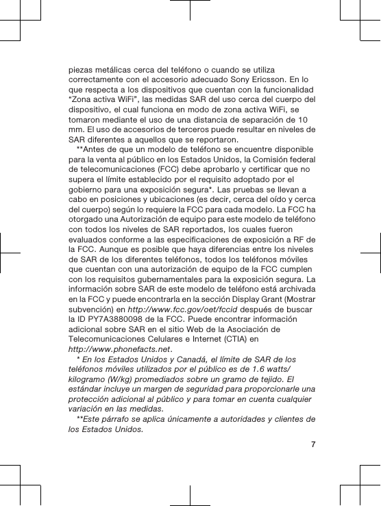 piezas metálicas cerca del teléfono o cuando se utilizacorrectamente con el accesorio adecuado Sony Ericsson. En loque respecta a los dispositivos que cuentan con la funcionalidad“Zona activa WiFi”, las medidas SAR del uso cerca del cuerpo deldispositivo, el cual funciona en modo de zona activa WiFi, setomaron mediante el uso de una distancia de separación de 10mm. El uso de accesorios de terceros puede resultar en niveles deSAR diferentes a aquellos que se reportaron.**Antes de que un modelo de teléfono se encuentre disponiblepara la venta al público en los Estados Unidos, la Comisión federalde telecomunicaciones (FCC) debe aprobarlo y certificar que nosupera el límite establecido por el requisito adoptado por elgobierno para una exposición segura*. Las pruebas se llevan acabo en posiciones y ubicaciones (es decir, cerca del oído y cercadel cuerpo) según lo requiere la FCC para cada modelo. La FCC haotorgado una Autorización de equipo para este modelo de teléfonocon todos los niveles de SAR reportados, los cuales fueronevaluados conforme a las especificaciones de exposición a RF dela FCC. Aunque es posible que haya diferencias entre los nivelesde SAR de los diferentes teléfonos, todos los teléfonos móvilesque cuentan con una autorización de equipo de la FCC cumplencon los requisitos gubernamentales para la exposición segura. Lainformación sobre SAR de este modelo de teléfono está archivadaen la FCC y puede encontrarla en la sección Display Grant (Mostrarsubvención) en http://www.fcc.gov/oet/fccid después de buscarla ID PY7A3880098 de la FCC. Puede encontrar informaciónadicional sobre SAR en el sitio Web de la Asociación deTelecomunicaciones Celulares e Internet (CTIA) enhttp://www.phonefacts.net.* En los Estados Unidos y Canadá, el límite de SAR de losteléfonos móviles utilizados por el público es de 1.6 watts/kilogramo (W/kg) promediados sobre un gramo de tejido. Elestándar incluye un margen de seguridad para proporcionarle unaprotección adicional al público y para tomar en cuenta cualquiervariación en las medidas.**Este párrafo se aplica únicamente a autoridades y clientes delos Estados Unidos.7