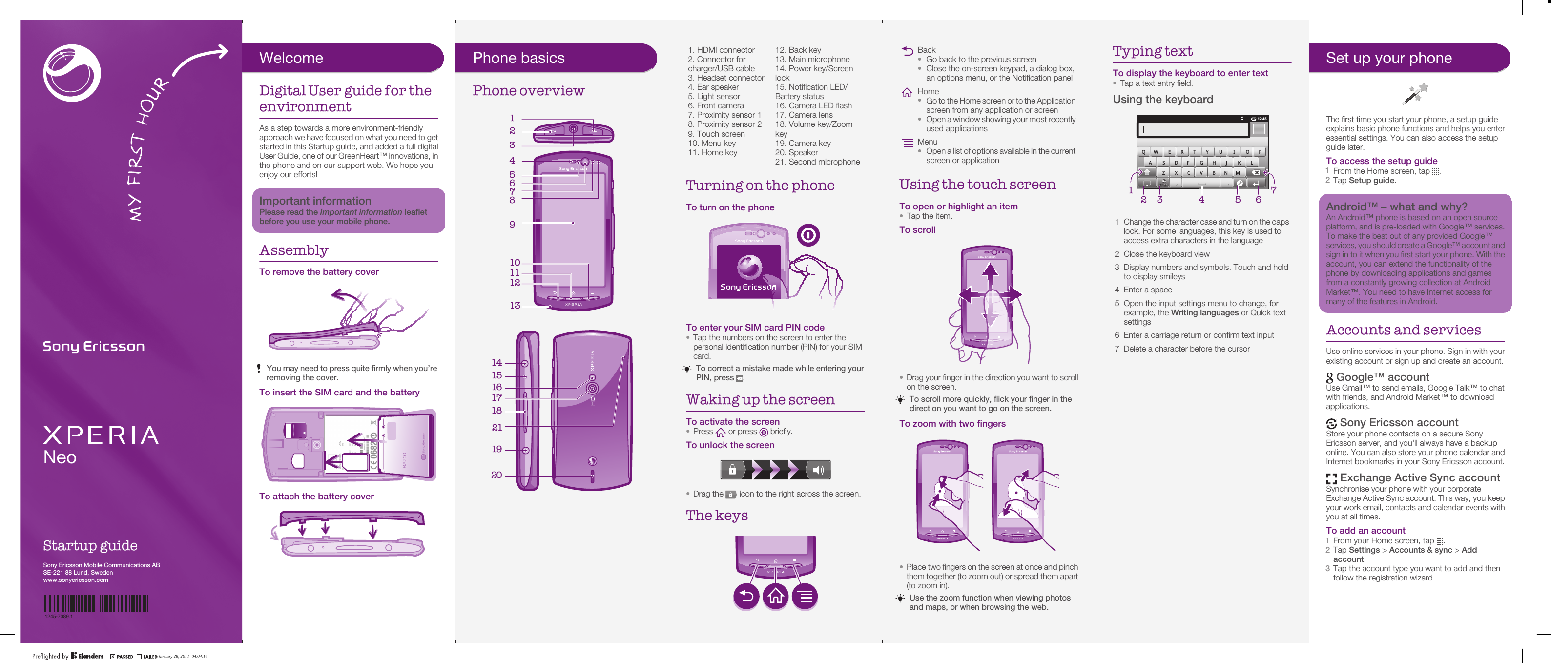 NeoStartup guideSony Ericsson Mobile Communications ABSE-221 88 Lund, Swedenwww.sonyericsson.comJanuary 28, 2011  02:47:311245-7089.1Phone basicsPhone overview19132431211105678      January 28, 2011  02:47:321. HDMI connector2. Connector forcharger/USB cable3. Headset connector4. Ear speaker5. Light sensor6. Front camera7. Proximity sensor 18. Proximity sensor 29. Touch screen10. Menu key11. Home key12. Back key13. Main microphone14. Power key/Screenlock15. Notification LED/Battery status16. Camera LED flash17. Camera lens18. Volume key/Zoomkey19. Camera key20. Speaker21. Second microphoneTurning on the phoneTo turn on the phoneTo enter your SIM card PIN code•Tap the numbers on the screen to enter thepersonal identification number (PIN) for your SIMcard.To correct a mistake made while entering yourPIN, press  .Waking up the screenTo activate the screen•Press   or press   briefly.To unlock the screen•Drag the   icon to the right across the screen.The keysJanuary 28, 2011  02:47:32Back•Go back to the previous screen•Close the on-screen keypad, a dialog box,an options menu, or the Notification panelHome•Go to the Home screen or to the Applicationscreen from any application or screen•Open a window showing your most recentlyused applicationsMenu•Open a list of options available in the currentscreen or applicationUsing the touch screenTo open or highlight an item•Tap the item.To scroll•Drag your finger in the direction you want to scrollon the screen.To scroll more quickly, flick your finger in thedirection you want to go on the screen.To zoom with two fingers•Place two fingers on the screen at once and pinchthem together (to zoom out) or spread them apart(to zoom in).Use the zoom function when viewing photosand maps, or when browsing the web.January 28, 2011  02:47:32Typing textTo display the keyboard to enter text•Tap a text entry field.Using the keyboard12:453G,.QW E R T Y U I O PA S DF GH J K LZ X C V B NM57164321Change the character case and turn on the capslock. For some languages, this key is used toaccess extra characters in the language2 Close the keyboard view3 Display numbers and symbols. Touch and holdto display smileys4 Enter a space5 Open the input settings menu to change, forexample, the Writing languages or Quick textsettings6 Enter a carriage return or confirm text input7 Delete a character before the cursorJanuary 28, 2011  02:47:32Set up your phoneThe first time you start your phone, a setup guideexplains basic phone functions and helps you enteressential settings. You can also access the setupguide later.To access the setup guide1From the Home screen, tap  .2Tap Setup guide.Android™ – what and why?An Android™ phone is based on an open sourceplatform, and is pre-loaded with Google™ services.To make the best out of any provided Google™services, you should create a Google™ account andsign in to it when you first start your phone. With theaccount, you can extend the functionality of thephone by downloading applications and gamesfrom a constantly growing collection at AndroidMarket™. You need to have Internet access formany of the features in Android.Accounts and servicesUse online services in your phone. Sign in with yourexisting account or sign up and create an account. Google™ accountUse Gmail™ to send emails, Google Talk™ to chatwith friends, and Android Market™ to downloadapplications. Sony Ericsson accountStore your phone contacts on a secure SonyEricsson server, and you&apos;ll always have a backuponline. You can also store your phone calendar andInternet bookmarks in your Sony Ericsson account. Exchange Active Sync accountSynchronise your phone with your corporateExchange Active Sync account. This way, you keepyour work email, contacts and calendar events withyou at all times.To add an account1From your Home screen, tap  .2Tap Settings &gt; Accounts &amp; sync &gt; Addaccount.3Tap the account type you want to add and thenfollow the registration wizard.January 28, 2011  02:47:32WelcomeDigital User guide for theenvironmentAs a step towards a more environment-friendlyapproach we have focused on what you need to getstarted in this Startup guide, and added a full digitalUser Guide, one of our GreenHeart™ innovations, inthe phone and on our support web. We hope youenjoy our efforts!Important informationPlease read the Important information leafletbefore you use your mobile phone.AssemblyTo remove the battery coverYou may need to press quite firmly when you’reremoving the cover.To insert the SIM card and the batteryTo attach the battery coverJanuary 28, 2011  02:47:32January 28, 2011  04:04:141415161718211920