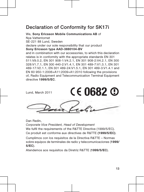 Declaration of Conformity for SK17iWe, Sony Ericsson Mobile Communications AB ofNya VattentornetSE-221 88 Lund, Swedendeclare under our sole responsibility that our productSony Ericsson type AAD-3880104-BVand in combination with our accessories, to which this declarationrelates is in conformity with the appropriate standards EN 301511:V9.0.2, EN 301 908-1:V4.2.1, EN 301 908-2:V4.2.1, EN 300328:V1.7.1, EN 300 440-2:V1.4.1, EN 301 489-7:V1.3.1, EN 301489-17:V2.1.1, EN 301 489-24:V1.5.1, EN 301 489-3:V1.4.1 andEN 60 950-1:2006+A11:2009+A1:2010 following the provisionsof, Radio Equipment and Telecommunication Terminal Equipmentdirective 1999/5/EC.Lund, March 2011Dan Redin,Corporate Vice President, Head of DevelopmentWe fulfil the requirements of the R&amp;TTE Directive (1999/5/EC).Ce produit est conforme aux directives de R&amp;TTE (1999/5/EC).Cumplimos con los requisitos de la Directiva R&amp;TTE – Normassobre equipos de terminales de radio y telecomunicaciones (1999/5/EC).Atendemos aos requisitos da Diretriz R&amp;TTE (1999/5/EC).13