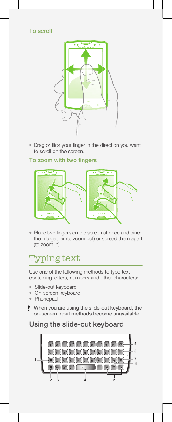 To scroll•Drag or flick your finger in the direction you wantto scroll on the screen.To zoom with two fingers•Place two fingers on the screen at once and pinchthem together (to zoom out) or spread them apart(to zoom in).Typing textUse one of the following methods to type textcontaining letters, numbers and other characters:•Slide-out keyboard•On-screen keyboard•PhonepadWhen you are using the slide-out keyboard, theon-screen input methods become unavailable.Using the slide-out keyboard1 2  3  4 7 8956