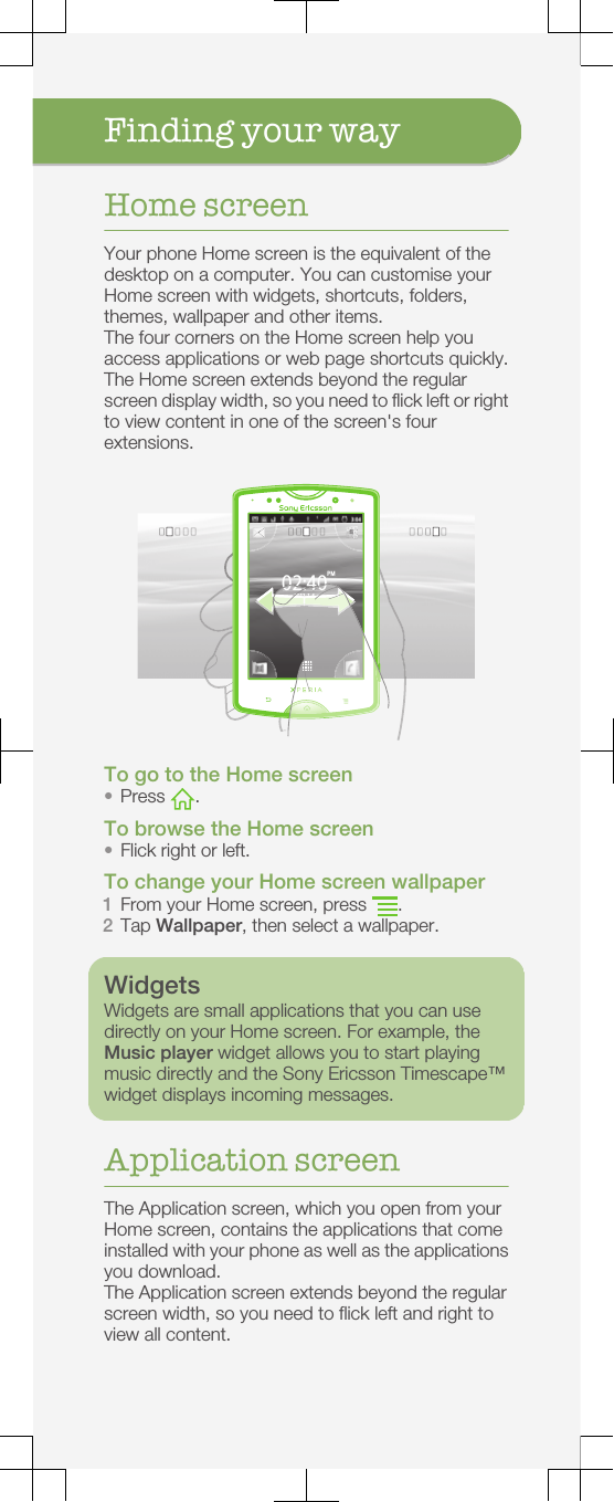 Finding your wayHome screenYour phone Home screen is the equivalent of thedesktop on a computer. You can customise yourHome screen with widgets, shortcuts, folders,themes, wallpaper and other items.The four corners on the Home screen help youaccess applications or web page shortcuts quickly.The Home screen extends beyond the regularscreen display width, so you need to flick left or rightto view content in one of the screen&apos;s fourextensions.02:402011-1-6PM02:402011-1-61-1-620111611-1-620112011111To go to the Home screen•Press  .To browse the Home screen•Flick right or left.To change your Home screen wallpaper1From your Home screen, press  .2Tap Wallpaper, then select a wallpaper.WidgetsWidgets are small applications that you can usedirectly on your Home screen. For example, theMusic player widget allows you to start playingmusic directly and the Sony Ericsson Timescape™widget displays incoming messages.Application screenThe Application screen, which you open from yourHome screen, contains the applications that comeinstalled with your phone as well as the applicationsyou download.The Application screen extends beyond the regularscreen width, so you need to flick left and right toview all content.