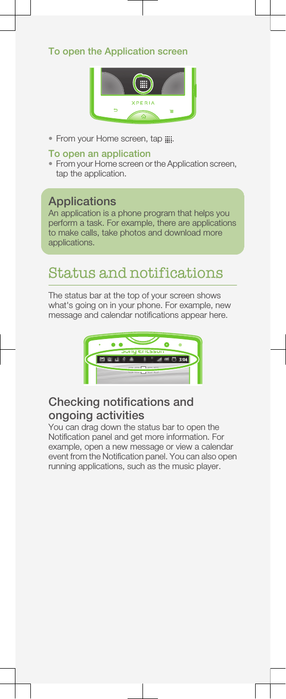 To open the Application screen•From your Home screen, tap  .To open an application•From your Home screen or the Application screen,tap the application.ApplicationsAn application is a phone program that helps youperform a task. For example, there are applicationsto make calls, take photos and download moreapplications.Status and notificationsThe status bar at the top of your screen showswhat&apos;s going on in your phone. For example, newmessage and calendar notifications appear here.Checking notifications andongoing activitiesYou can drag down the status bar to open theNotification panel and get more information. Forexample, open a new message or view a calendarevent from the Notification panel. You can also openrunning applications, such as the music player.