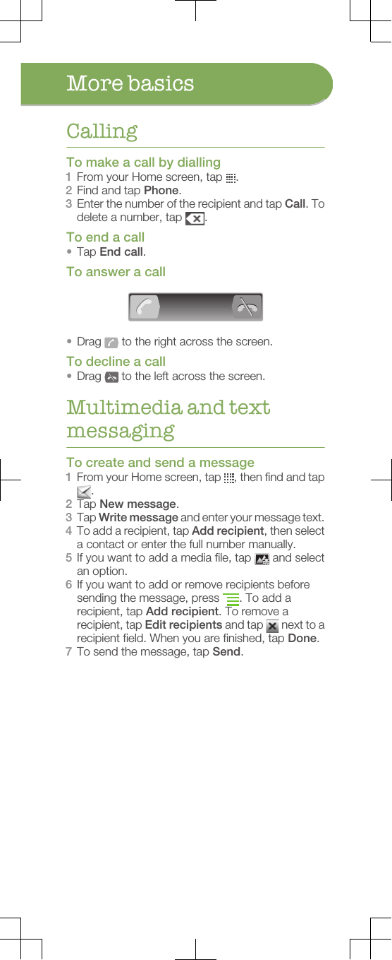 More basicsCallingTo make a call by dialling1From your Home screen, tap  .2Find and tap Phone.3Enter the number of the recipient and tap Call. Todelete a number, tap  .To end a call•Tap End call.To answer a call•Drag   to the right across the screen.To decline a call•Drag   to the left across the screen.Multimedia and textmessagingTo create and send a message1From your Home screen, tap  , then find and tap.2Tap New message.3Tap Write message and enter your message text.4To add a recipient, tap Add recipient, then selecta contact or enter the full number manually.5If you want to add a media file, tap   and selectan option.6If you want to add or remove recipients beforesending the message, press  . To add arecipient, tap Add recipient. To remove arecipient, tap Edit recipients and tap   next to arecipient field. When you are finished, tap Done.7To send the message, tap Send.