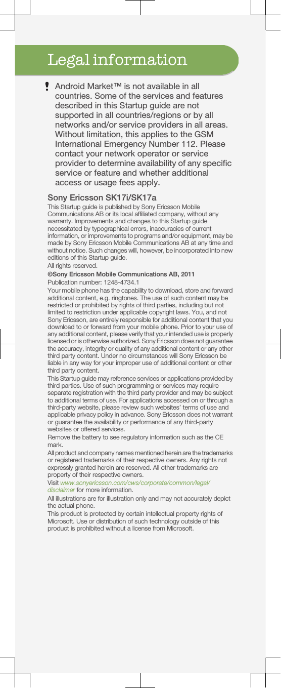 Legal informationAndroid Market™ is not available in allcountries. Some of the services and featuresdescribed in this Startup guide are notsupported in all countries/regions or by allnetworks and/or service providers in all areas.Without limitation, this applies to the GSMInternational Emergency Number 112. Pleasecontact your network operator or serviceprovider to determine availability of any specificservice or feature and whether additionalaccess or usage fees apply.Sony Ericsson SK17i/SK17aThis Startup guide is published by Sony Ericsson MobileCommunications AB or its local affiliated company, without anywarranty. Improvements and changes to this Startup guidenecessitated by typographical errors, inaccuracies of currentinformation, or improvements to programs and/or equipment, may bemade by Sony Ericsson Mobile Communications AB at any time andwithout notice. Such changes will, however, be incorporated into neweditions of this Startup guide.All rights reserved.©Sony Ericsson Mobile Communications AB, 2011Publication number: 1248-4734.1Your mobile phone has the capability to download, store and forwardadditional content, e.g. ringtones. The use of such content may berestricted or prohibited by rights of third parties, including but notlimited to restriction under applicable copyright laws. You, and notSony Ericsson, are entirely responsible for additional content that youdownload to or forward from your mobile phone. Prior to your use ofany additional content, please verify that your intended use is properlylicensed or is otherwise authorized. Sony Ericsson does not guaranteethe accuracy, integrity or quality of any additional content or any otherthird party content. Under no circumstances will Sony Ericsson beliable in any way for your improper use of additional content or otherthird party content.This Startup guide may reference services or applications provided bythird parties. Use of such programming or services may requireseparate registration with the third party provider and may be subjectto additional terms of use. For applications accessed on or through athird-party website, please review such websites’ terms of use andapplicable privacy policy in advance. Sony Ericsson does not warrantor guarantee the availability or performance of any third-partywebsites or offered services.Remove the battery to see regulatory information such as the CEmark.All product and company names mentioned herein are the trademarksor registered trademarks of their respective owners. Any rights notexpressly granted herein are reserved. All other trademarks areproperty of their respective owners.Visit www.sonyericsson.com/cws/corporate/common/legal/disclaimer for more information.All illustrations are for illustration only and may not accurately depictthe actual phone.This product is protected by certain intellectual property rights ofMicrosoft. Use or distribution of such technology outside of thisproduct is prohibited without a license from Microsoft.