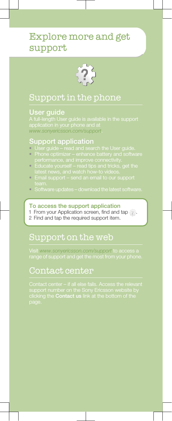 Explore more and getsupportSupport in the phoneUser guideA full-length User guide is available in the supportapplication in your phone and atwww.sonyericsson.com/support.Support application•User guide – read and search the User guide.•Phone optimizer – enhance battery and softwareperformance, and improve connectivity.•Educate yourself – read tips and tricks, get thelatest news, and watch how-to videos.•Email support – send an email to our supportteam.•Software updates – download the latest software.To access the support application1From your Application screen, find and tap  .2Find and tap the required support item.Support on the webVisit www.sonyericsson.com/support to access arange of support and get the most from your phone.Contact centerContact center – if all else fails. Access the relevantsupport number on the Sony Ericsson website byclicking the Contact us link at the bottom of thepage.