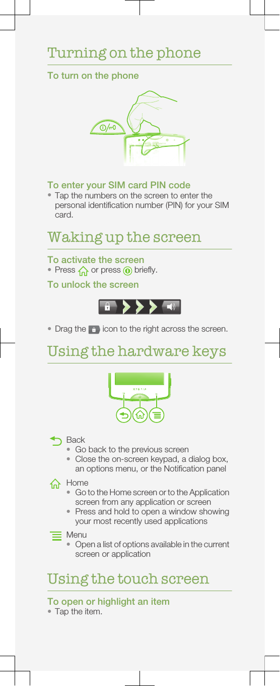 Turning on the phoneTo turn on the phoneTo enter your SIM card PIN code•Tap the numbers on the screen to enter thepersonal identification number (PIN) for your SIMcard.Waking up the screenTo activate the screen•Press   or press   briefly.To unlock the screen•Drag the   icon to the right across the screen.Using the hardware keysBack•Go back to the previous screen•Close the on-screen keypad, a dialog box,an options menu, or the Notification panelHome•Go to the Home screen or to the Applicationscreen from any application or screen•Press and hold to open a window showingyour most recently used applicationsMenu•Open a list of options available in the currentscreen or applicationUsing the touch screenTo open or highlight an item•Tap the item.
