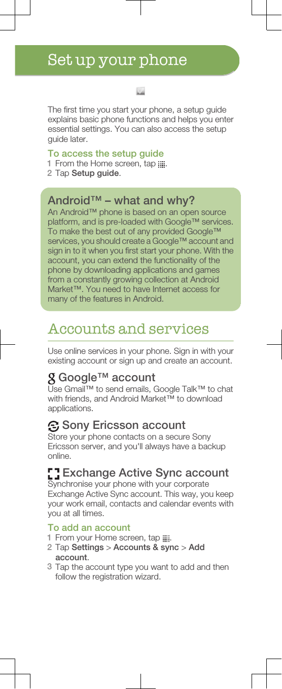 Set up your phoneThe first time you start your phone, a setup guideexplains basic phone functions and helps you enteressential settings. You can also access the setupguide later.To access the setup guide1From the Home screen, tap  .2Tap Setup guide.Android™ – what and why?An Android™ phone is based on an open sourceplatform, and is pre-loaded with Google™ services.To make the best out of any provided Google™services, you should create a Google™ account andsign in to it when you first start your phone. With theaccount, you can extend the functionality of thephone by downloading applications and gamesfrom a constantly growing collection at AndroidMarket™. You need to have Internet access formany of the features in Android.Accounts and servicesUse online services in your phone. Sign in with yourexisting account or sign up and create an account. Google™ accountUse Gmail™ to send emails, Google Talk™ to chatwith friends, and Android Market™ to downloadapplications. Sony Ericsson accountStore your phone contacts on a secure SonyEricsson server, and you&apos;ll always have a backuponline. Exchange Active Sync accountSynchronise your phone with your corporateExchange Active Sync account. This way, you keepyour work email, contacts and calendar events withyou at all times.To add an account1From your Home screen, tap  .2Tap Settings &gt; Accounts &amp; sync &gt; Addaccount.3Tap the account type you want to add and thenfollow the registration wizard.