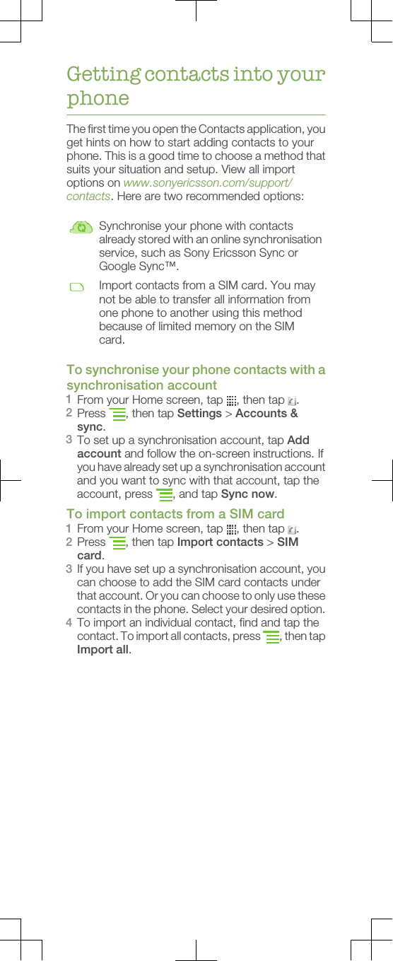 Getting contacts into yourphoneThe first time you open the Contacts application, youget hints on how to start adding contacts to yourphone. This is a good time to choose a method thatsuits your situation and setup. View all importoptions on www.sonyericsson.com/support/contacts. Here are two recommended options:Synchronise your phone with contactsalready stored with an online synchronisationservice, such as Sony Ericsson Sync orGoogle Sync™.Import contacts from a SIM card. You maynot be able to transfer all information fromone phone to another using this methodbecause of limited memory on the SIMcard.To synchronise your phone contacts with asynchronisation account1From your Home screen, tap  , then tap  .2Press  , then tap Settings &gt; Accounts &amp;sync.3To set up a synchronisation account, tap Addaccount and follow the on-screen instructions. Ifyou have already set up a synchronisation accountand you want to sync with that account, tap theaccount, press  , and tap Sync now.To import contacts from a SIM card1From your Home screen, tap  , then tap  .2Press  , then tap Import contacts &gt; SIMcard.3If you have set up a synchronisation account, youcan choose to add the SIM card contacts underthat account. Or you can choose to only use thesecontacts in the phone. Select your desired option.4To import an individual contact, find and tap thecontact. To import all contacts, press  , then tapImport all.