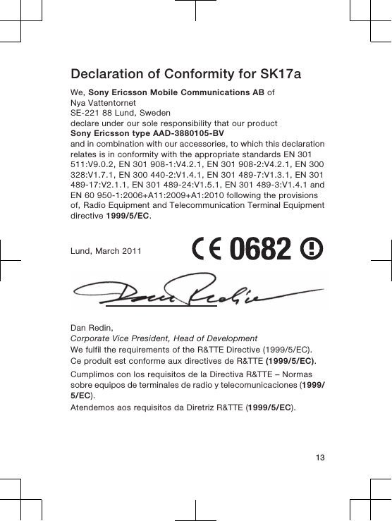 Declaration of Conformity for SK17aWe, Sony Ericsson Mobile Communications AB ofNya VattentornetSE-221 88 Lund, Swedendeclare under our sole responsibility that our productSony Ericsson type AAD-3880105-BVand in combination with our accessories, to which this declarationrelates is in conformity with the appropriate standards EN 301511:V9.0.2, EN 301 908-1:V4.2.1, EN 301 908-2:V4.2.1, EN 300328:V1.7.1, EN 300 440-2:V1.4.1, EN 301 489-7:V1.3.1, EN 301489-17:V2.1.1, EN 301 489-24:V1.5.1, EN 301 489-3:V1.4.1 andEN 60 950-1:2006+A11:2009+A1:2010 following the provisionsof, Radio Equipment and Telecommunication Terminal Equipmentdirective 1999/5/EC.Lund, March 2011Dan Redin,Corporate Vice President, Head of DevelopmentWe fulfil the requirements of the R&amp;TTE Directive (1999/5/EC).Ce produit est conforme aux directives de R&amp;TTE (1999/5/EC).Cumplimos con los requisitos de la Directiva R&amp;TTE – Normassobre equipos de terminales de radio y telecomunicaciones (1999/5/EC).Atendemos aos requisitos da Diretriz R&amp;TTE (1999/5/EC).13