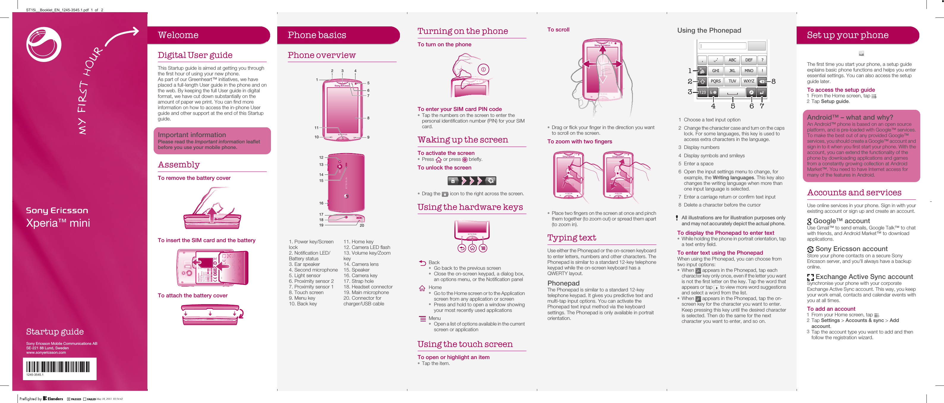 Xperia™ miniStartup guideSony Ericsson Mobile Communications ABSE-221 88 Lund, Swedenwww.sonyericsson.com1245-3545.11245-3545.1Phone basicsPhone overview1 5101189762 43   121316141520171819   1. Power key/Screenlock2. Notification LED/Battery status3. Ear speaker4. Second microphone5. Light sensor6. Proximity sensor 27. Proximity sensor 18. Touch screen9. Menu key10. Back key11. Home key12. Camera LED flash13. Volume key/Zoomkey14. Camera lens15. Speaker16. Camera key17. Strap hole18. Headset connector19. Main microphone20. Connector forcharger/USB cableTurning on the phoneTo turn on the phoneTo enter your SIM card PIN code•Tap the numbers on the screen to enter thepersonal identification number (PIN) for your SIMcard.Waking up the screenTo activate the screen•Press   or press   briefly.To unlock the screen•Drag the   icon to the right across the screen.Using the hardware keysBack•Go back to the previous screen•Close the on-screen keypad, a dialog box,an options menu, or the Notification panelHome•Go to the Home screen or to the Applicationscreen from any application or screen•Press and hold to open a window showingyour most recently used applicationsMenu•Open a list of options available in the currentscreen or applicationUsing the touch screenTo open or highlight an item•Tap the item.To scroll•Drag or flick your finger in the direction you wantto scroll on the screen.To zoom with two fingers•Place two fingers on the screen at once and pinchthem together (to zoom out) or spread them apart(to zoom in).Typing textUse either the Phonepad or the on-screen keyboardto enter letters, numbers and other characters. ThePhonepad is similar to a standard 12-key telephonekeypad while the on-screen keyboard has aQWERTY layout.PhonepadThe Phonepad is similar to a standard 12-keytelephone keypad. It gives you predictive text andmulti-tap input options. You can activate thePhonepad text input method via the keyboardsettings. The Phonepad is only available in portraitorientation.Using the Phonepad178’’’ .-ABC DEF ?JKL MNOGHI !TUV WXYZPQRS512334 621 Choose a text input option2Change the character case and turn on the capslock. For some languages, this key is used toaccess extra characters in the language.3 Display numbers4 Display symbols and smileys5 Enter a space6 Open the input settings menu to change, forexample, the Writing languages. This key alsochanges the writing language when more thanone input language is selected.7 Enter a carriage return or confirm text input8 Delete a character before the cursorAll illustrations are for illustration purposes onlyand may not accurately depict the actual phone.To display the Phonepad to enter text•While holding the phone in portrait orientation, tapa text entry field.To enter text using the PhonepadWhen using the Phonepad, you can choose fromtwo input options:•When   appears in the Phonepad, tap eachcharacter key only once, even if the letter you wantis not the first letter on the key. Tap the word thatappears or tap   to view more word suggestionsand select a word from the list.•When   appears in the Phonepad, tap the on-screen key for the character you want to enter.Keep pressing this key until the desired characteris selected. Then do the same for the nextcharacter you want to enter, and so on.Set up your phoneThe first time you start your phone, a setup guideexplains basic phone functions and helps you enteressential settings. You can also access the setupguide later.To access the setup guide1From the Home screen, tap  .2Tap Setup guide.Android™ – what and why?An Android™ phone is based on an open sourceplatform, and is pre-loaded with Google™ services.To make the best out of any provided Google™services, you should create a Google™ account andsign in to it when you first start your phone. With theaccount, you can extend the functionality of thephone by downloading applications and gamesfrom a constantly growing collection at AndroidMarket™. You need to have Internet access formany of the features in Android.Accounts and servicesUse online services in your phone. Sign in with yourexisting account or sign up and create an account. Google™ accountUse Gmail™ to send emails, Google Talk™ to chatwith friends, and Android Market™ to downloadapplications. Sony Ericsson accountStore your phone contacts on a secure SonyEricsson server, and you&apos;ll always have a backuponline. Exchange Active Sync accountSynchronise your phone with your corporateExchange Active Sync account. This way, you keepyour work email, contacts and calendar events withyou at all times.To add an account1From your Home screen, tap  .2Tap Settings &gt; Accounts &amp; sync &gt; Addaccount.3Tap the account type you want to add and thenfollow the registration wizard.WelcomeDigital User guideThis Startup guide is aimed at getting you throughthe first hour of using your new phone.As part of our Greenheart™ initiatives, we haveplaced a full-length User guide in the phone and onthe web. By keeping the full User guide in digitalformat, we have cut down substantially on theamount of paper we print. You can find moreinformation on how to access the in-phone Userguide and other support at the end of this Startupguide.Important informationPlease read the Important information leafletbefore you use your mobile phone.AssemblyTo remove the battery coverTo insert the SIM card and the batteryTo attach the battery coverMay 18, 2011  03:54:42ST15i__Booklet_EN_1245-3545.1.pdf  1  of   2