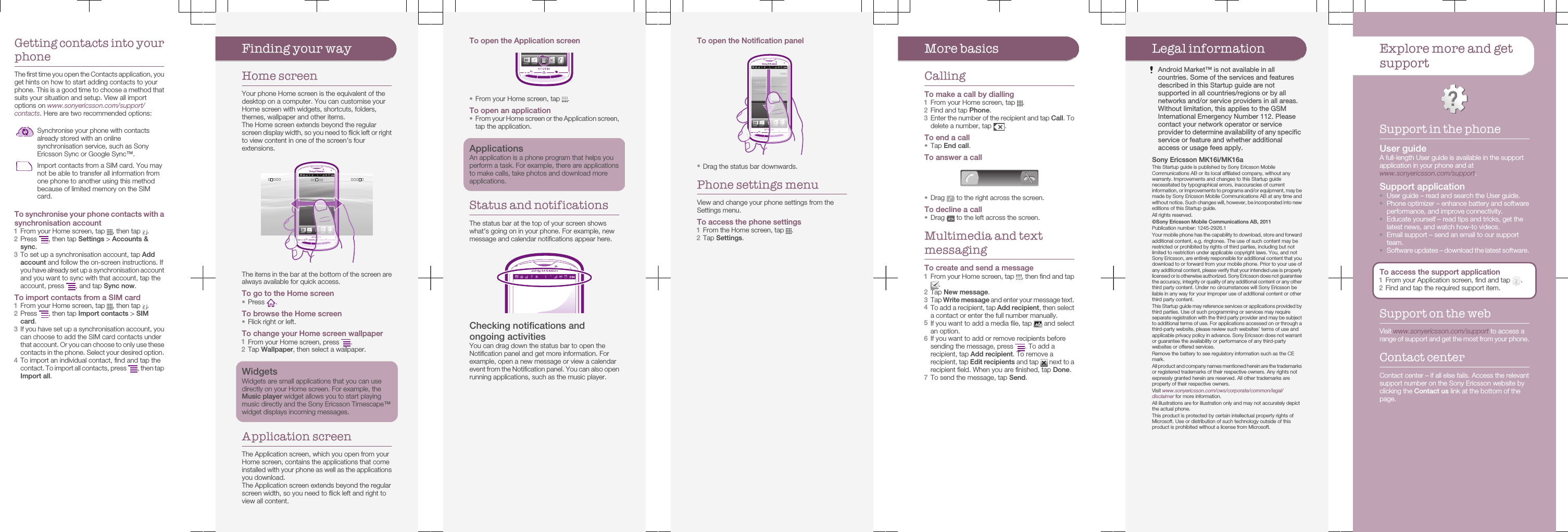 Getting contacts into yourphoneThe first time you open the Contacts application, youget hints on how to start adding contacts to yourphone. This is a good time to choose a method thatsuits your situation and setup. View all importoptions on www.sonyericsson.com/support/contacts. Here are two recommended options:Synchronise your phone with contactsalready stored with an onlinesynchronisation service, such as SonyEricsson Sync or Google Sync™.Import contacts from a SIM card. You maynot be able to transfer all information fromone phone to another using this methodbecause of limited memory on the SIMcard.To synchronise your phone contacts with asynchronisation account1From your Home screen, tap  , then tap  .2Press  , then tap Settings &gt; Accounts &amp;sync.3To set up a synchronisation account, tap Addaccount and follow the on-screen instructions. Ifyou have already set up a synchronisation accountand you want to sync with that account, tap theaccount, press  , and tap Sync now.To import contacts from a SIM card1From your Home screen, tap  , then tap  .2Press  , then tap Import contacts &gt; SIMcard.3If you have set up a synchronisation account, youcan choose to add the SIM card contacts underthat account. Or you can choose to only use thesecontacts in the phone. Select your desired option.4To import an individual contact, find and tap thecontact. To import all contacts, press  , then tapImport all.Finding your wayHome screenYour phone Home screen is the equivalent of thedesktop on a computer. You can customise yourHome screen with widgets, shortcuts, folders,themes, wallpaper and other items.The Home screen extends beyond the regularscreen display width, so you need to flick left or rightto view content in one of the screen&apos;s fourextensions.The items in the bar at the bottom of the screen arealways available for quick access.To go to the Home screen•Press  .To browse the Home screen•Flick right or left.To change your Home screen wallpaper1From your Home screen, press  .2Tap Wallpaper, then select a wallpaper.WidgetsWidgets are small applications that you can usedirectly on your Home screen. For example, theMusic player widget allows you to start playingmusic directly and the Sony Ericsson Timescape™widget displays incoming messages.Application screenThe Application screen, which you open from yourHome screen, contains the applications that comeinstalled with your phone as well as the applicationsyou download.The Application screen extends beyond the regularscreen width, so you need to flick left and right toview all content.To open the Application screen•From your Home screen, tap  .To open an application•From your Home screen or the Application screen,tap the application.ApplicationsAn application is a phone program that helps youperform a task. For example, there are applicationsto make calls, take photos and download moreapplications.Status and notificationsThe status bar at the top of your screen showswhat&apos;s going on in your phone. For example, newmessage and calendar notifications appear here.Checking notifications andongoing activitiesYou can drag down the status bar to open theNotification panel and get more information. Forexample, open a new message or view a calendarevent from the Notification panel. You can also openrunning applications, such as the music player.To open the Notification panel•Drag the status bar downwards.Phone settings menuView and change your phone settings from theSettings menu.To access the phone settings1From the Home screen, tap  .2Tap Settings.More basicsCallingTo make a call by dialling1From your Home screen, tap  .2Find and tap Phone.3Enter the number of the recipient and tap Call. Todelete a number, tap  .To end a call•Tap End call.To answer a call•Drag   to the right across the screen.To decline a call•Drag   to the left across the screen.Multimedia and textmessagingTo create and send a message1From your Home screen, tap  , then find and tap.2Tap New message.3Tap Write message and enter your message text.4To add a recipient, tap Add recipient, then selecta contact or enter the full number manually.5If you want to add a media file, tap   and selectan option.6If you want to add or remove recipients beforesending the message, press  . To add arecipient, tap Add recipient. To remove arecipient, tap Edit recipients and tap   next to arecipient field. When you are finished, tap Done.7To send the message, tap Send.Legal informationAndroid Market™ is not available in allcountries. Some of the services and featuresdescribed in this Startup guide are notsupported in all countries/regions or by allnetworks and/or service providers in all areas.Without limitation, this applies to the GSMInternational Emergency Number 112. Pleasecontact your network operator or serviceprovider to determine availability of any specificservice or feature and whether additionalaccess or usage fees apply.Sony Ericsson MK16i/MK16aThis Startup guide is published by Sony Ericsson MobileCommunications AB or its local affiliated company, without anywarranty. Improvements and changes to this Startup guidenecessitated by typographical errors, inaccuracies of currentinformation, or improvements to programs and/or equipment, may bemade by Sony Ericsson Mobile Communications AB at any time andwithout notice. Such changes will, however, be incorporated into neweditions of this Startup guide.All rights reserved.©Sony Ericsson Mobile Communications AB, 2011Publication number: 1245-2926.1Your mobile phone has the capability to download, store and forwardadditional content, e.g. ringtones. The use of such content may berestricted or prohibited by rights of third parties, including but notlimited to restriction under applicable copyright laws. You, and notSony Ericsson, are entirely responsible for additional content that youdownload to or forward from your mobile phone. Prior to your use ofany additional content, please verify that your intended use is properlylicensed or is otherwise authorized. Sony Ericsson does not guaranteethe accuracy, integrity or quality of any additional content or any otherthird party content. Under no circumstances will Sony Ericsson beliable in any way for your improper use of additional content or otherthird party content.This Startup guide may reference services or applications provided bythird parties. Use of such programming or services may requireseparate registration with the third party provider and may be subjectto additional terms of use. For applications accessed on or through athird-party website, please review such websites’ terms of use andapplicable privacy policy in advance. Sony Ericsson does not warrantor guarantee the availability or performance of any third-partywebsites or offered services.Remove the battery to see regulatory information such as the CEmark.All product and company names mentioned herein are the trademarksor registered trademarks of their respective owners. Any rights notexpressly granted herein are reserved. All other trademarks areproperty of their respective owners.Visit www.sonyericsson.com/cws/corporate/common/legal/disclaimer for more information.All illustrations are for illustration only and may not accurately depictthe actual phone.This product is protected by certain intellectual property rights ofMicrosoft. Use or distribution of such technology outside of thisproduct is prohibited without a license from Microsoft.Explore more and getsupportSupport in the phoneUser guideA full-length User guide is available in the supportapplication in your phone and atwww.sonyericsson.com/support.Support application•User guide – read and search the User guide.•Phone optimizer – enhance battery and softwareperformance, and improve connectivity.•Educate yourself – read tips and tricks, get thelatest news, and watch how-to videos.•Email support – send an email to our supportteam.•Software updates – download the latest software.To access the support application1From your Application screen, find and tap  .2Find and tap the required support item.Support on the webVisit www.sonyericsson.com/support to access arange of support and get the most from your phone.Contact centerContact center – if all else fails. Access the relevantsupport number on the Sony Ericsson website byclicking the Contact us link at the bottom of thepage.