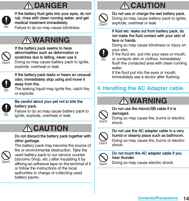 14Contents/PrecautionsSO-02C Web_TADANGERIf the battery fluid gets into your eyes, do not rub, rinse with clean running water, and get medical treatment immediately.Failure to do so may cause blindness.WARNINGIf the battery pack seems to have abnormalities such as deformation or scratches due to falling, never use it.Doing so may cause battery pack to ignite, explode, overheat or leak.If the battery pack leaks or hears an unusual odor, immediately stop using and move it away from fire.The leaking liquid may ignite fire, catch fire, or explode.Be careful about your pet not to bite the battery pack.Failure to do so may cause battery pack to ignite, explode, overheat or leak.CAUTIONDo not discard the battery pack together with other garbage.The battery pack may become the source of fire or environmental destruction. Take the used battery pack to our service counter (docomo Shop, etc.) after insulating it by affixing an adhesive tape on the terminal of it or follow the instructions of the local authorities in charge of collecting used battery packs.CAUTIONDo not use or charge the wet battery pack.Doing so may cause battery pack to ignite, explode, overheat or leak.If fluid etc. leaks out from battery pack, do not make the fluid contact with your skin of face or hands.Doing so may cause blindness or injury on your skin.If the fluid etc. put into your eyes or mouth, or contacts skin or clothes, immediately flush the contacted area with clean running water.If the fluid put into the eyes or mouth, immediately see a doctor after flushing.4. Handling the AC Adapter cableWARNINGDo not use the microUSB cable if it is damaged.Doing so may cause fire, burns or electric shock.Do not use the AC adapter cable in a very humid or steamy place such as bathroom.Doing so may cause fire, burns or electric shock.Do not touch the AC adapter cable if you hear thunder.Doing so may cause electric shock.DoDon’tDoDoDon’tDon’tDoDon’tDon’tDon’tSO-02C_E_TA.book  14 ページ  ２０１１年５月２４日　火曜日　午後２時３３分