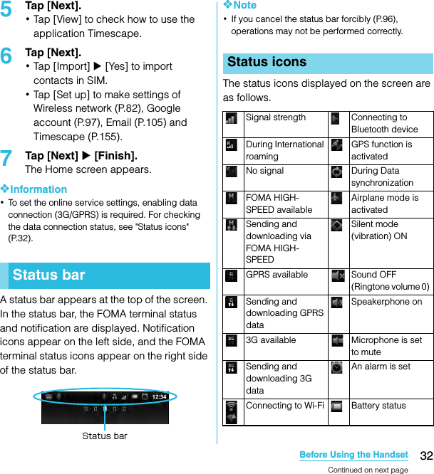 32Before Using the HandsetSO-02C Web_TA5Tap [Next].･Tap [View] to check how to use the application Timescape.6Tap [Next].･Tap [Import] X [Yes] to import contacts in SIM.･Tap [Set up] to make settings of Wireless network (P.82), Google account (P.97), Email (P.105) and Timescape (P.155).7Tap [Next] X [Finish].The Home screen appears.❖Information･To set the online service settings, enabling data connection (3G/GPRS) is required. For checking the data connection status, see &quot;Status icons&quot; (P.32).A status bar appears at the top of the screen. In the status bar, the FOMA terminal status and notification are displayed. Notification icons appear on the left side, and the FOMA terminal status icons appear on the right side of the status bar.❖Note･If you cancel the status bar forcibly (P.96), operations may not be performed correctly.The status icons displayed on the screen are as follows.Status barStatus barStatus iconsSignal strength Connecting to Bluetooth deviceDuring International roamingGPS function is activatedNo signal During Data synchronizationFOMA HIGH-SPEED availableAirplane mode is activatedSending and downloading via FOMA HIGH-SPEEDSilent mode (vibration) ONGPRS available Sound OFF (Ringtone volume 0) Sending and downloading GPRS dataSpeakerphone on3G available Microphone is set to muteSending and downloading 3G dataAn alarm is setConnecting to Wi-Fi Battery statusContinued on next pageSO-02C_E_TA.book  32 ページ  ２０１１年５月２４日　火曜日　午後２時３３分