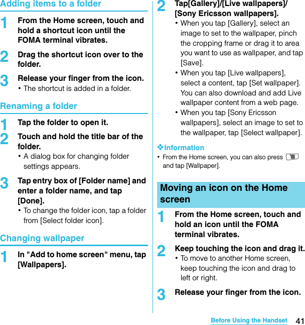 41Before Using the HandsetSO-02C Web_TAAdding items to a folder1From the Home screen, touch and hold a shortcut icon until the FOMA terminal vibrates.2Drag the shortcut icon over to the folder.3Release your finger from the icon.･The shortcut is added in a folder.Renaming a folder1Tap the folder to open it.2Touch and hold the title bar of the folder.･A dialog box for changing folder settings appears.3Tap entry box of [Folder name] and enter a folder name, and tap [Done].･To change the folder icon, tap a folder from [Select folder icon].Changing wallpaper1In &quot;Add to home screen&quot; menu, tap [Wallpapers].2Tap[Gallery]/[Live wallpapers]/ [Sony Ericsson wallpapers].･When you tap [Gallery], select an image to set to the wallpaper, pinch the cropping frame or drag it to area you want to use as wallpaper, and tap [Save].･When you tap [Live wallpapers], select a content, tap [Set wallpaper]. You can also download and add Live wallpaper content from a web page.･When you tap [Sony Ericsson wallpapers], select an image to set to the wallpaper, tap [Select wallpaper].❖Information･From the Home screen, you can also press t and tap [Wallpaper].1From the Home screen, touch and hold an icon until the FOMA terminal vibrates.2Keep touching the icon and drag it.･To move to another Home screen, keep touching the icon and drag to left or right.3Release your finger from the icon.Moving an icon on the Home screenSO-02C_E_TA.book  41 ページ  ２０１１年５月２４日　火曜日　午後２時３３分