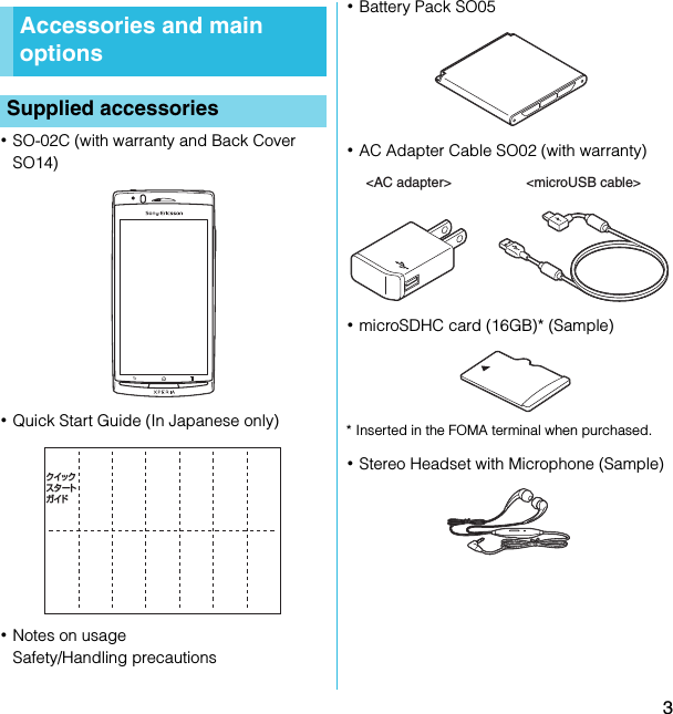 3SO-02C Web_TA･SO-02C (with warranty and Back Cover SO14)･Quick Start Guide (In Japanese only)･Notes on usageSafety/Handling precautions･Battery Pack SO05･AC Adapter Cable SO02 (with warranty)･microSDHC card (16GB)* (Sample)* Inserted in the FOMA terminal when purchased.･Stereo Headset with Microphone (Sample)Accessories and main optionsSupplied accessoriesクイックスタートガイド&lt;AC adapter&gt; &lt;microUSB cable&gt;SO-02C_E_TA.book  3 ページ  ２０１１年５月２４日　火曜日　午後２時３３分