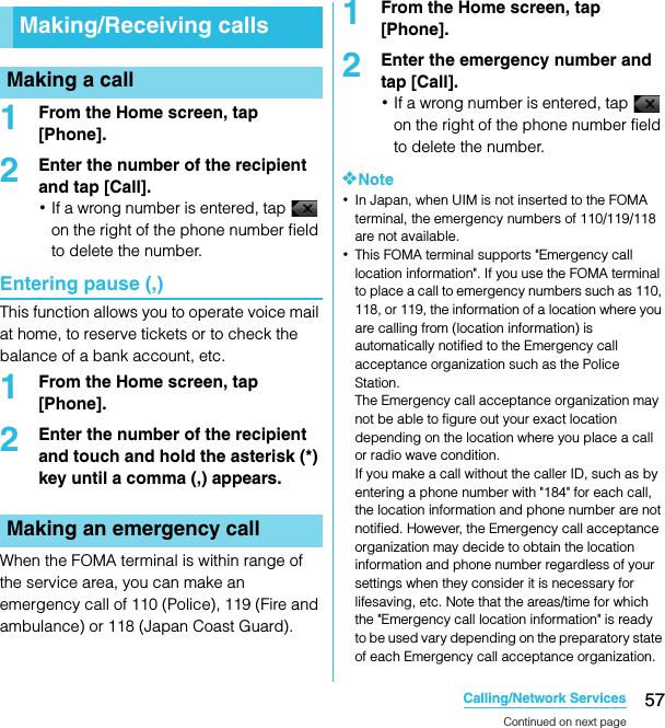 57Calling/Network ServicesSO-02C Web_TA1From the Home screen, tap [Phone].2Enter the number of the recipient and tap [Call].･If a wrong number is entered, tap   on the right of the phone number field to delete the number.Entering pause (,)This function allows you to operate voice mail at home, to reserve tickets or to check the balance of a bank account, etc.1From the Home screen, tap [Phone].2Enter the number of the recipient and touch and hold the asterisk (*) key until a comma (,) appears.When the FOMA terminal is within range of the service area, you can make an emergency call of 110 (Police), 119 (Fire and ambulance) or 118 (Japan Coast Guard).1From the Home screen, tap [Phone].2Enter the emergency number and tap [Call].･If a wrong number is entered, tap   on the right of the phone number field to delete the number.❖Note･In Japan, when UIM is not inserted to the FOMA terminal, the emergency numbers of 110/119/118 are not available.･This FOMA terminal supports &quot;Emergency call location information&quot;. If you use the FOMA terminal to place a call to emergency numbers such as 110, 118, or 119, the information of a location where you are calling from (location information) is automatically notified to the Emergency call acceptance organization such as the Police Station.The Emergency call acceptance organization may not be able to figure out your exact location depending on the location where you place a call or radio wave condition.If you make a call without the caller ID, such as by entering a phone number with &quot;184&quot; for each call, the location information and phone number are not notified. However, the Emergency call acceptance organization may decide to obtain the location information and phone number regardless of your settings when they consider it is necessary for lifesaving, etc. Note that the areas/time for which the &quot;Emergency call location information&quot; is ready to be used vary depending on the preparatory state of each Emergency call acceptance organization.Making/Receiving callsMaking a callMaking an emergency callCalling/Network Ser vicesContinued on next pageSO-02C_E_TA.book  57 ページ  ２０１１年５月２４日　火曜日　午後２時３３分