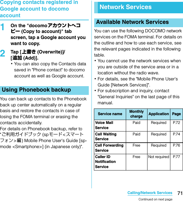 71Calling/Network ServicesSO-02C Web_TACopying contacts registered in Google account to docomo account1On the &quot;docomoアカウントへコピー (Copy to account)&quot; tab screen, tap a Google account you want to copy.2Tap [ 上書き (Overwrite)]/[追加 (Add)].･You can also copy the Contacts data saved in &quot;Phone contact&quot; to docomo account as well as Google account.You can back up contacts to the Phonebook back up center automatically on a regular basis and restore the contacts in case of losing the FOMA terminal or erasing the contacts accidentally.For details on Phonebook backup, refer to &quot;ご利用ガイドブック (spモード &lt;スマートフォン&gt;編) Mobile Phone User&apos;s Guide [sp-mode &lt;Smartphone&gt;] (in Japanese only)&quot;.You can use the following DOCOMO network services on the FOMA terminal. For details on the outline and how to use each service, see the relevant pages indicated in the following table.･You cannot use the network services when you are outside of the service area or in a location without the radio wave.･For details, see the &quot;Mobile Phone User&apos;s Guide [Network Services]&quot;.･For subscription and inquiry, contact &quot;General Inquiries&quot; on the last page of this manual.Using Phonebook backupNetwork ServicesAvailable Network ServicesService name Monthly charge Application PageVoi ce Mail  ServicePaid Required P.72Call Waiting ServicePaid Required P.74Call Forwarding ServiceFree Required P.76Caller ID Notification ServiceFree Not required P.77Continued on next pageSO-02C_E_TA.book  71 ページ  ２０１１年５月２４日　火曜日　午後２時３３分