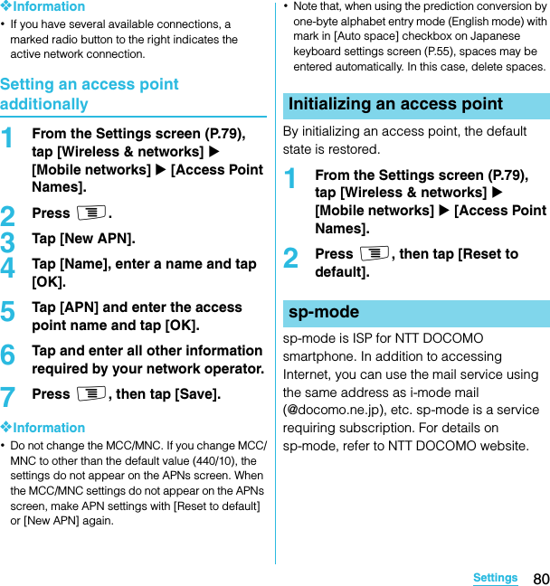 80SettingsSO-02C Web_TA❖Information･If you have several available connections, a marked radio button to the right indicates the active network connection.Setting an access point additionally1From the Settings screen (P.79), tap [Wireless &amp; networks] X [Mobile networks] X [Access Point Names].2Press t.3Tap [New APN].4Tap [Name], enter a name and tap [OK].5Tap [APN] and enter the access point name and tap [OK].6Tap and enter all other information required by your network operator.7Press t, then tap [Save].❖Information･Do not change the MCC/MNC. If you change MCC/MNC to other than the default value (440/10), the settings do not appear on the APNs screen. When the MCC/MNC settings do not appear on the APNs screen, make APN settings with [Reset to default] or [New APN] again.･Note that, when using the prediction conversion by one-byte alphabet entry mode (English mode) with mark in [Auto space] checkbox on Japanese keyboard settings screen (P.55), spaces may be entered automatically. In this case, delete spaces.By initializing an access point, the default state is restored.1From the Settings screen (P.79), tap [Wireless &amp; networks] X [Mobile networks] X [Access Point Names].2Press t, then tap [Reset to default].sp-mode is ISP for NTT DOCOMO smartphone. In addition to accessing Internet, you can use the mail service using the same address as i-mode mail (@docomo.ne.jp), etc. sp-mode is a service requiring subscription. For details on sp-mode, refer to NTT DOCOMO website.Initializing an access pointsp-modeSO-02C_E_TA.book  80 ページ  ２０１１年５月２４日　火曜日　午後２時３３分