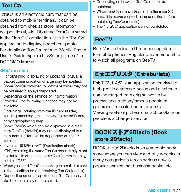 171ApplicationsSO-02C Web_TAToruCa is an electronic card that can be obtained to mobile terminals. It can be obtained from sites as store information, coupon ticket, etc. Obtained ToruCa is saved to the &quot;ToruCa&quot; application. Use the &quot;ToruCa&quot; application to display, search or update.For details on ToruCa, refer to &quot;Mobile Phone User&apos;s Guide [sp-mode &lt;Smartphone&gt;]&quot; or DOCOMO Market.❖Information･For obtaining, displaying or updating ToruCa, a packet communication charge may be applied.･Some ToruCa provided to i-mode terminal may not be obtained/displayed/updated.･Depending on the settings of IP (Information Provider), the following functions may not be available.Obtaining/Updating from the IC card reader, sending attaching email, moving to microSD card, copying/displaying map･Some ToruCa which can be displayed in a map from ToruCa (details) may not be displayed in a map from the ToruCa list depending on the IP settings.･If you set 重複チェック (Duplication check) to &quot;ON&quot;, obtaining the same ToruCa redundantly is not available. To obtain the same ToruCa redundantly, set it to &quot;OFF&quot;.･When you send ToruCa attaching to email, it is sent in the condition before obtaining ToruCa (details).･Depending on email application, ToruCa received via the emails may not be saved.･Depending on browser, ToruCa cannot be obtained.･When ToruCa is moved/copied to the microSD card, it is moved/copied in the condition before obtaining ToruCa (details).･The &quot;ToruCa&quot; application cannot be deleted.BeeTV is a dedicated broadcasting station for moble phones. Register paid-membership to watch all programs on BeeTV.E★エブリスタ is an application for viewing high-profile electronic books and electronic comics ranged from original works by professional authors/famous people to general user posted popular works.Viewing works of professional authors/famous people is a charged service.BOOKストア2Dfacto is an electronic book store where you can view and buy e-books in many categories such as serious novels, popular comics, hot business books, etc.ToruCaBeeTVE★エブリスタ (E★eburista)BOOKストア2Dfacto (Book store 2Dfacto)SO-02C_E_TA.book  171 ページ  ２０１１年５月２４日　火曜日　午後２時３３分