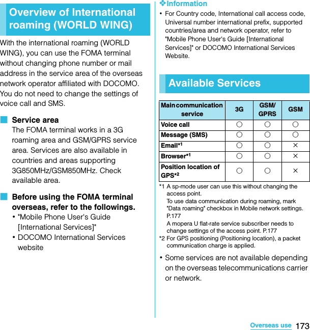 173Overseas useSO-02C Web_TAWith the international roaming (WORLD WING), you can use the FOMA terminal without changing phone number or mail address in the service area of the overseas network operator affiliated with DOCOMO. You do not need to change the settings of voice call and SMS.■  Service areaThe FOMA terminal works in a 3G roaming area and GSM/GPRS service area. Services are also available in countries and areas supporting 3G850MHz/GSM850MHz. Check available area.■  Before using the FOMA terminal overseas, refer to the followings.･&quot;Mobile Phone User&apos;s Guide [International Services]&quot;･DOCOMO International Services website❖Information･For Country code, International call access code, Universal number international prefix, supported countries/area and network operator, refer to &quot;Mobile Phone User&apos;s Guide [International Services]&quot; or DOCOMO International Services Website.*1 A sp-mode user can use this without changing the access point. To use data communication during roaming, mark &quot;Data roaming&quot; checkbox in Mobile network settings. P.177 A mopera U flat-rate service subscriber needs to change settings of the access point. P.177*2 For GPS positioning (Positioning location), a packet communication charge is applied.･Some services are not available depending on the overseas telecommunications carrier or network.Overview of International roaming (WORLD WING)Overseas useAvailable ServicesMain communication service 3G GSM/GPRS GSMVoice call ○○○Message (SMS) ○○○Email*1○○×Browser*1○○×Position location of GPS*2○○×SO-02C_E_TA.book  173 ページ  ２０１１年５月２４日　火曜日　午後２時３３分