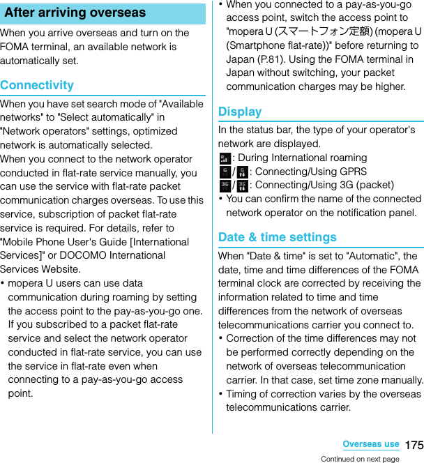 175Overseas useSO-02C Web_TAWhen you arrive overseas and turn on the FOMA terminal, an available network is automatically set.ConnectivityWhen you have set search mode of &quot;Available networks&quot; to &quot;Select automatically&quot; in &quot;Network operators&quot; settings, optimized network is automatically selected.When you connect to the network operator conducted in flat-rate service manually, you can use the service with flat-rate packet communication charges overseas. To use this service, subscription of packet flat-rate service is required. For details, refer to &quot;Mobile Phone User&apos;s Guide [International Services]&quot; or DOCOMO International Services Website.･mopera U users can use data communication during roaming by setting the access point to the pay-as-you-go one. If you subscribed to a packet flat-rate service and select the network operator conducted in flat-rate service, you can use the service in flat-rate even when connecting to a pay-as-you-go access point.･When you connected to a pay-as-you-go access point, switch the access point to &quot;mopera U (スマートフォン定額) (mopera U (Smartphone flat-rate))&quot; before returning to Japan (P.81). Using the FOMA terminal in Japan without switching, your packet communication charges may be higher.DisplayIn the status bar, the type of your operator&apos;s network are displayed.: During International roaming/ : Connecting/Using GPRS/ : Connecting/Using 3G (packet)･You can confirm the name of the connected network operator on the notification panel.Date &amp; time settingsWhen &quot;Date &amp; time&quot; is set to &quot;Automatic&quot;, the date, time and time differences of the FOMA terminal clock are corrected by receiving the information related to time and time differences from the network of overseas telecommunications carrier you connect to.･Correction of the time differences may not be performed correctly depending on the network of overseas telecommunication carrier. In that case, set time zone manually.･Timing of correction varies by the overseas telecommunications carrier.After arriving overseasContinued on next pageSO-02C_E_TA.book  175 ページ  ２０１１年５月２４日　火曜日　午後２時３３分