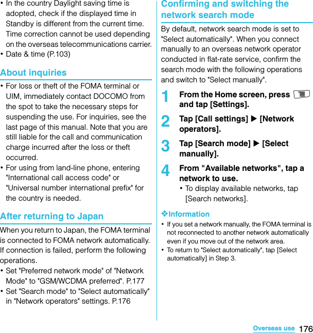 176Overseas useSO-02C Web_TA･In the country Daylight saving time is adopted, check if the displayed time in Standby is different from the current time. Time correction cannot be used depending on the overseas telecommunications carrier.･Date &amp; time (P.103)About inquiries･For loss or theft of the FOMA terminal or UIM, immediately contact DOCOMO from the spot to take the necessary steps for suspending the use. For inquiries, see the last page of this manual. Note that you are still liable for the call and communication charge incurred after the loss or theft occurred.･For using from land-line phone, entering &quot;International call access code&quot; or &quot;Universal number international prefix&quot; for the country is needed.After returning to JapanWhen you return to Japan, the FOMA terminal is connected to FOMA network automatically. If connection is failed, perform the following operations.･Set &quot;Preferred network mode&quot; of &quot;Network Mode&quot; to &quot;GSM/WCDMA preferred&quot;. P.177･Set &quot;Search mode&quot; to &quot;Select automatically&quot; in &quot;Network operators&quot; settings. P.176Confirming and switching the network search modeBy default, network search mode is set to &quot;Select automatically&quot;. When you connect manually to an overseas network operator conducted in flat-rate service, confirm the search mode with the following operations and switch to &quot;Select manually&quot;.1From the Home screen, press t and tap [Settings].2Tap [Call settings] X [Network operators].3Tap [Search mode] X [Select manually].4From &quot;Available networks&quot;, tap a network to use.･To display available networks, tap [Search networks].❖Information･If you set a network manually, the FOMA terminal is not reconnected to another network automatically even if you move out of the network area.･To return to &quot;Select automatically&quot;, tap [Select automatically] in Step 3.SO-02C_E_TA.book  176 ページ  ２０１１年５月２４日　火曜日　午後２時３３分