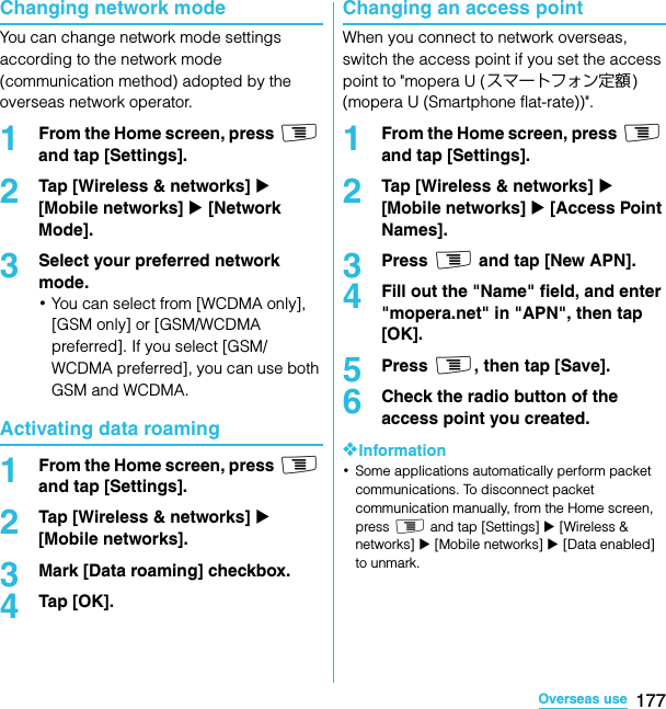 177Overseas useSO-02C Web_TAChanging network modeYou can change network mode settings according to the network mode (communication method) adopted by the overseas network operator.1From the Home screen, press t and tap [Settings].2Tap [Wireless &amp; networks] X [Mobile networks] X [Network Mode].3Select your preferred network mode.･You can select from [WCDMA only], [GSM only] or [GSM/WCDMA preferred]. If you select [GSM/WCDMA preferred], you can use both GSM and WCDMA.Activating data roaming1From the Home screen, press t and tap [Settings].2Tap [Wireless &amp; networks] X [Mobile networks].3Mark [Data roaming] checkbox.4Tap [OK].Changing an access pointWhen you connect to network overseas, switch the access point if you set the access point to &quot;mopera U ( スマートフォン定額) (mopera U (Smartphone flat-rate))&quot;.1From the Home screen, press t and tap [Settings].2Tap [Wireless &amp; networks] X [Mobile networks] X [Access Point Names].3Press t and tap [New APN].4Fill out the &quot;Name&quot; field, and enter &quot;mopera.net&quot; in &quot;APN&quot;, then tap [OK].5Press t, then tap [Save].6Check the radio button of the access point you created.❖Information･Some applications automatically perform packet communications. To disconnect packet communication manually, from the Home screen, press t and tap [Settings] X [Wireless &amp; networks] X [Mobile networks] X [Data enabled] to unmark.SO-02C_E_TA.book  177 ページ  ２０１１年５月２４日　火曜日　午後２時３３分