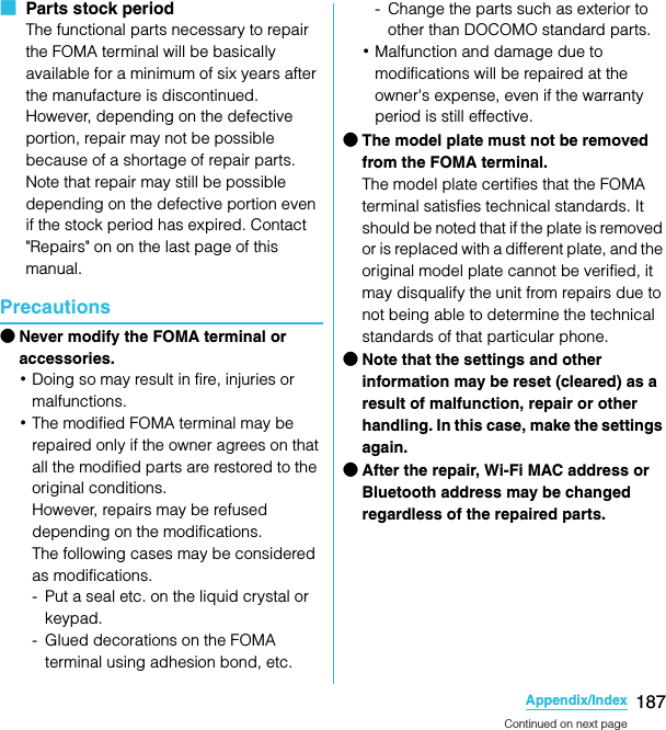 187Appendix/IndexSO-02C Web_TA■  Parts stock periodThe functional parts necessary to repair the FOMA terminal will be basically available for a minimum of six years after the manufacture is discontinued.However, depending on the defective portion, repair may not be possible because of a shortage of repair parts. Note that repair may still be possible depending on the defective portion even if the stock period has expired. Contact &quot;Repairs&quot; on on the last page of this manual.Precautions●Never modify the FOMA terminal or accessories.･Doing so may result in fire, injuries or malfunctions.･The modified FOMA terminal may be repaired only if the owner agrees on that all the modified parts are restored to the original conditions.However, repairs may be refused depending on the modifications.The following cases may be considered as modifications.- Put a seal etc. on the liquid crystal or keypad.- Glued decorations on the FOMA terminal using adhesion bond, etc.- Change the parts such as exterior to other than DOCOMO standard parts.･Malfunction and damage due to modifications will be repaired at the owner&apos;s expense, even if the warranty period is still effective.●The model plate must not be removed from the FOMA terminal.The model plate certifies that the FOMA terminal satisfies technical standards. It should be noted that if the plate is removed or is replaced with a different plate, and the original model plate cannot be verified, it may disqualify the unit from repairs due to not being able to determine the technical standards of that particular phone.●Note that the settings and other information may be reset (cleared) as a result of malfunction, repair or other handling. In this case, make the settings again.●After the repair, Wi-Fi MAC address or Bluetooth address may be changed regardless of the repaired parts.Continued on next pageSO-02C_E_TA.book  187 ページ  ２０１１年５月２４日　火曜日　午後２時３３分