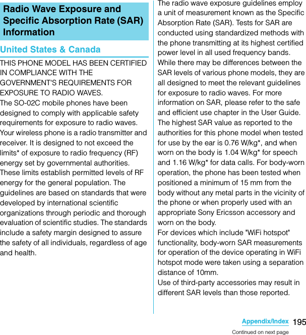 195Appendix/IndexSO-02C Web_TAUnited States &amp; CanadaTHIS PHONE MODEL HAS BEEN CERTIFIED IN COMPLIANCE WITH THE GOVERNMENT&apos;S REQUIREMENTS FOR EXPOSURE TO RADIO WAVES.The SO-02C mobile phones have been designed to comply with applicable safety requirements for exposure to radio waves. Your wireless phone is a radio transmitter and receiver. It is designed to not exceed the limits* of exposure to radio frequency (RF) energy set by governmental authorities. These limits establish permitted levels of RF energy for the general population. The guidelines are based on standards that were developed by international scientific organizations through periodic and thorough evaluation of scientific studies. The standards include a safety margin designed to assure the safety of all individuals, regardless of age and health.The radio wave exposure guidelines employ a unit of measurement known as the Specific Absorption Rate (SAR). Tests for SAR are conducted using standardized methods with the phone transmitting at its highest certified power level in all used frequency bands. While there may be differences between the SAR levels of various phone models, they are all designed to meet the relevant guidelines for exposure to radio waves. For more information on SAR, please refer to the safe and efficient use chapter in the User Guide.The highest SAR value as reported to the authorities for this phone model when tested for use by the ear is 0.76 W/kg*, and when worn on the body is 1.04 W/kg* for speech and 1.16 W/kg* for data calls. For body-worn operation, the phone has been tested when positioned a minimum of 15 mm from the body without any metal parts in the vicinity of the phone or when properly used with an appropriate Sony Ericsson accessory and worn on the body.For devices which include &quot;WiFi hotspot&quot; functionality, body-worn SAR measurements for operation of the device operating in WiFi hotspot mode were taken using a separation distance of 10mm.Use of third-party accessories may result in different SAR levels than those reported.Radio Wave Exposure and Specific Absorption Rate (SAR) InformationContinued on next pageSO-02C_E_TA.book  195 ページ  ２０１１年５月２４日　火曜日　午後２時３３分