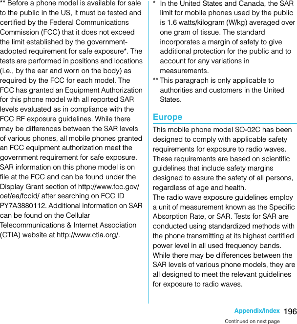 196Appendix/IndexSO-02C Web_TA** Before a phone model is available for sale to the public in the US, it must be tested and certified by the Federal Communications Commission (FCC) that it does not exceed the limit established by the government-adopted requirement for safe exposure*. The tests are performed in positions and locations (i.e., by the ear and worn on the body) as required by the FCC for each model. The FCC has granted an Equipment Authorization for this phone model with all reported SAR levels evaluated as in compliance with the FCC RF exposure guidelines. While there may be differences between the SAR levels of various phones, all mobile phones granted an FCC equipment authorization meet the government requirement for safe exposure. SAR information on this phone model is on file at the FCC and can be found under the Display Grant section of http://www.fcc.gov/oet/ea/fccid/ after searching on FCC ID PY7A3880112. Additional information on SAR can be found on the Cellular Telecommunications &amp; Internet Association (CTIA) website at http://www.ctia.org/.* In the United States and Canada, the SAR limit for mobile phones used by the public is 1.6 watts/kilogram (W/kg) averaged over one gram of tissue. The standard incorporates a margin of safety to give additional protection for the public and to account for any variations in measurements.** This paragraph is only applicable to authorities and customers in the United States.EuropeThis mobile phone model SO-02C has been designed to comply with applicable safety requirements for exposure to radio waves. These requirements are based on scientific guidelines that include safety margins designed to assure the safety of all persons, regardless of age and health.The radio wave exposure guidelines employ a unit of measurement known as the Specific Absorption Rate, or SAR. Tests for SAR are conducted using standardized methods with the phone transmitting at its highest certified power level in all used frequency bands.While there may be differences between the SAR levels of various phone models, they are all designed to meet the relevant guidelines for exposure to radio waves.Continued on next pageSO-02C_E_TA.book  196 ページ  ２０１１年５月２４日　火曜日　午後２時３３分