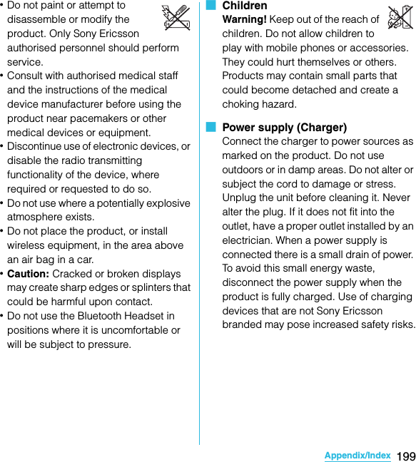 199Appendix/IndexSO-02C Web_TA･Do not paint or attempt to disassemble or modify the product. Only Sony Ericsson authorised personnel should perform service. ･Consult with authorised medical staff and the instructions of the medical device manufacturer before using the product near pacemakers or other medical devices or equipment. ･Discontinue use of electronic devices, or disable the radio transmitting functionality of the device, where required or requested to do so.･Do not use where a potentially explosive atmosphere exists.･Do not place the product, or install wireless equipment, in the area above an air bag in a car.･Caution: Cracked or broken displays may create sharp edges or splinters that could be harmful upon contact.･Do not use the Bluetooth Headset in positions where it is uncomfortable or will be subject to pressure.■  ChildrenWarning! Keep out of the reach of children. Do not allow children to play with mobile phones or accessories. They could hurt themselves or others. Products may contain small parts that could become detached and create a choking hazard.■  Power supply (Charger)Connect the charger to power sources as marked on the product. Do not use outdoors or in damp areas. Do not alter or subject the cord to damage or stress. Unplug the unit before cleaning it. Never alter the plug. If it does not fit into the outlet, have a proper outlet installed by an electrician. When a power supply is connected there is a small drain of power. To avoid this small energy waste, disconnect the power supply when the product is fully charged. Use of charging devices that are not Sony Ericsson branded may pose increased safety risks.SO-02C_E_TA.book  199 ページ  ２０１１年５月２４日　火曜日　午後２時３３分