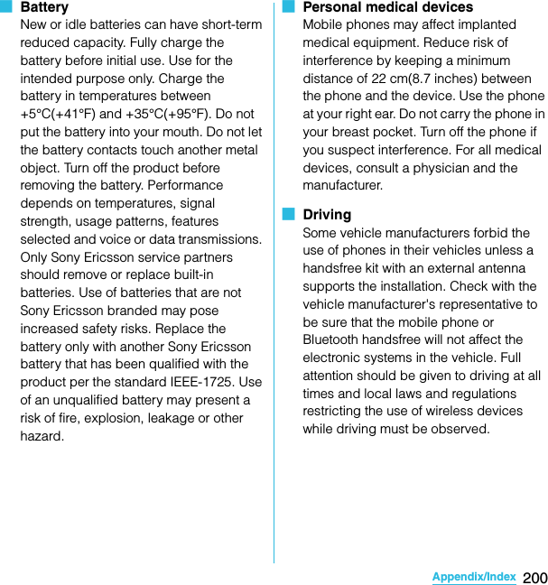 200Appendix/IndexSO-02C Web_TA■  BatteryNew or idle batteries can have short-term reduced capacity. Fully charge the battery before initial use. Use for the intended purpose only. Charge the battery in temperatures between +5°C(+41°F) and +35°C(+95°F). Do not put the battery into your mouth. Do not let the battery contacts touch another metal object. Turn off the product before removing the battery. Performance depends on temperatures, signal strength, usage patterns, features selected and voice or data transmissions. Only Sony Ericsson service partners should remove or replace built-in batteries. Use of batteries that are not Sony Ericsson branded may pose increased safety risks. Replace the battery only with another Sony Ericsson battery that has been qualified with the product per the standard IEEE-1725. Use of an unqualified battery may present a risk of fire, explosion, leakage or other hazard. ■  Personal medical devicesMobile phones may affect implanted medical equipment. Reduce risk of interference by keeping a minimum distance of 22 cm(8.7 inches) between the phone and the device. Use the phone at your right ear. Do not carry the phone in your breast pocket. Turn off the phone if you suspect interference. For all medical devices, consult a physician and the manufacturer.■  DrivingSome vehicle manufacturers forbid the use of phones in their vehicles unless a handsfree kit with an external antenna supports the installation. Check with the vehicle manufacturer&apos;s representative to be sure that the mobile phone or Bluetooth handsfree will not affect the electronic systems in the vehicle. Full attention should be given to driving at all times and local laws and regulations restricting the use of wireless devices while driving must be observed.SO-02C_E_TA.book  200 ページ  ２０１１年５月２４日　火曜日　午後２時３３分