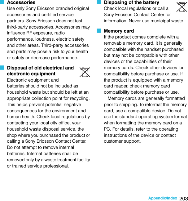 203Appendix/IndexSO-02C Web_TA■  AccessoriesUse only Sony Ericsson branded original accessories and certified service partners. Sony Ericsson does not test third-party accessories. Accessories may influence RF exposure, radio performance, loudness, electric safety and other areas. Third-party accessories and parts may pose a risk to your health or safety or decrease performance.■  Disposal of old electrical and electronic equipmentElectronic equipment and batteries should not be included as household waste but should be left at an appropriate collection point for recycling. This helps prevent potential negative consequences for the environment and human health. Check local regulations by contacting your local city office, your household waste disposal service, the shop where you purchased the product or calling a Sony Ericsson Contact Center. Do not attempt to remove internal batteries. Internal batteries shall be removed only by a waste treatment facility or trained service professional.■  Disposing of the batteryCheck local regulations or call a Sony Ericsson Contact Center for information. Never use municipal waste.■  Memory cardIf the product comes complete with a removable memory card, it is generally compatible with the handset purchased but may not be compatible with other devices or the capabilities of their memory cards. Check other devices for compatibility before purchase or use. If the product is equipped with a memory card reader, check memory card compatibility before purchase or use.   Memory cards are generally formatted prior to shipping. To reformat the memory card, use a compatible device. Do not use the standard operating system format when formatting the memory card on a PC. For details, refer to the operating instructions of the device or contact customer support.SO-02C_E_TA.book  203 ページ  ２０１１年５月２４日　火曜日　午後２時３３分