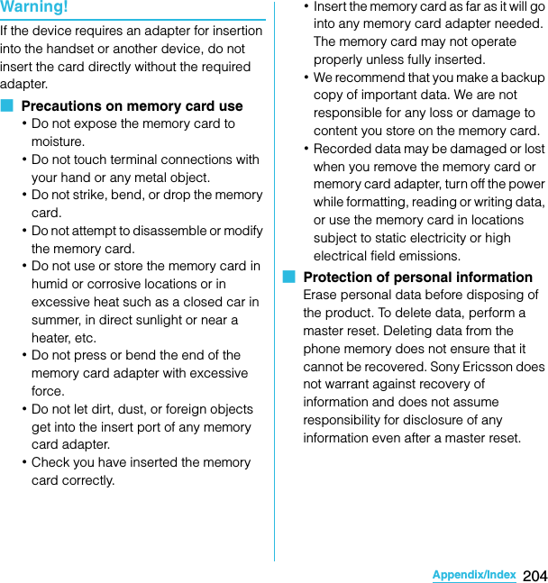 204Appendix/IndexSO-02C Web_TAWarning!If the device requires an adapter for insertion into the handset or another device, do not insert the card directly without the required adapter.■  Precautions on memory card use･Do not expose the memory card to moisture.･Do not touch terminal connections with your hand or any metal object. ･Do not strike, bend, or drop the memory card.･Do not attempt to disassemble or modify the memory card.･Do not use or store the memory card in humid or corrosive locations or in excessive heat such as a closed car in summer, in direct sunlight or near a heater, etc.･Do not press or bend the end of the memory card adapter with excessive force.･Do not let dirt, dust, or foreign objects get into the insert port of any memory card adapter.･Check you have inserted the memory card correctly.･Insert the memory card as far as it will go into any memory card adapter needed. The memory card may not operate properly unless fully inserted.･We recommend that you make a backup copy of important data. We are not responsible for any loss or damage to content you store on the memory card.･Recorded data may be damaged or lost when you remove the memory card or memory card adapter, turn off the power while formatting, reading or writing data, or use the memory card in locations subject to static electricity or high electrical field emissions.■  Protection of personal informationErase personal data before disposing of the product. To delete data, perform a master reset. Deleting data from the phone memory does not ensure that it cannot be recovered. Sony Ericsson does not warrant against recovery of information and does not assume responsibility for disclosure of any information even after a master reset.SO-02C_E_TA.book  204 ページ  ２０１１年５月２４日　火曜日　午後２時３３分