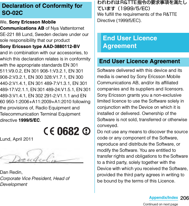 206Appendix/IndexSO-02C Web_TAWe, Sony Ericsson Mobile Communications AB of Nya Vattentornet SE-221 88 Lund, Sweden declare under our sole responsibility that our product Sony Ericsson type AAD-3880112-BV and in combination with our accessories, to which this declaration relates is in conformity with the appropriate standards EN 301 511:V9.0.2, EN 301 908-1:V3.2.1, EN 301 908-2:V3.2.1, EN 300 328:V1.7.1, EN 300 440-2:V1.4.1, EN 301 489-7:V1.3.1, EN 301 489-17:V2.1.1, EN 301 489-24:V1.5.1, EN 301 489-3:V1.4.1, EN 302 291-2:V1.1.1 and EN 60 950-1:2006+A11:2009+A1:2010 following the provisions of, Radio Equipment and Telecommunication Terminal Equipment directive 1999/5/EC.Lund, April 2011Dan Redin, Corporate Vice President, Head of Development われわれはR&amp;TTE指令の要求事項を満たしています（1999/5/EC）We fulfill the requirements of the R&amp;TTE Directive (1999/5/EC).Software delivered with this device and its media is owned by Sony Ericsson Mobile Communications AB, and/or its affiliated companies and its suppliers and licensors.Sony Ericsson grants you a non-exclusive limited licence to use the Software solely in conjunction with the Device on which it is installed or delivered. Ownership of the Software is not sold, transferred or otherwise conveyed.Do not use any means to discover the source code or any component of the Software, reproduce and distribute the Software, or modify the Software. You are entitled to transfer rights and obligations to the Software to a third party, solely together with the Device with which you received the Software, provided the third party agrees in writing to be bound by the terms of this Licence.Declaration of Conformity for SO-02CEnd User Licence AgreementEnd User Licence AgreementContinued on next pageSO-02C_E_TA.book  206 ページ  ２０１１年５月２４日　火曜日　午後２時３３分