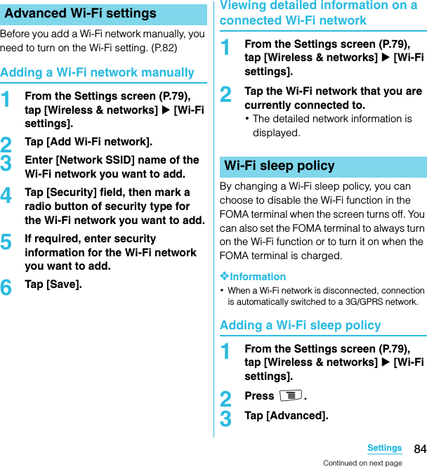 84SettingsSO-02C Web_TABefore you add a Wi-Fi network manually, you need to turn on the Wi-Fi setting. (P.82)Adding a Wi-Fi network manually1From the Settings screen (P.79), tap [Wireless &amp; networks] X [Wi-Fi settings].2Tap [Add Wi-Fi network].3Enter [Network SSID] name of the Wi-Fi network you want to add.4Tap [Security] field, then mark a radio button of security type for the Wi-Fi network you want to add.5If required, enter security information for the Wi-Fi network you want to add.6Tap [Save].Viewing detailed information on a connected Wi-Fi network1From the Settings screen (P.79), tap [Wireless &amp; networks] X [Wi-Fi settings].2Tap the Wi-Fi network that you are currently connected to.･The detailed network information is displayed.By changing a Wi-Fi sleep policy, you can choose to disable the Wi-Fi function in the FOMA terminal when the screen turns off. You can also set the FOMA terminal to always turn on the Wi-Fi function or to turn it on when the FOMA terminal is charged.❖Information･When a Wi-Fi network is disconnected, connection is automatically switched to a 3G/GPRS network.Adding a Wi-Fi sleep policy1From the Settings screen (P.79), tap [Wireless &amp; networks] X [Wi-Fi settings].2Press t.3Tap [Advanced].Advanced Wi-Fi settingsWi-Fi sleep policyContinued on next pageSO-02C_E_TA.book  84 ページ  ２０１１年５月２４日　火曜日　午後２時３３分