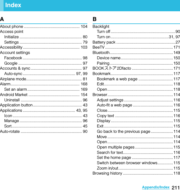 211Appendix/IndexSO-02C Web_TAAAbout phone .................................................. 104Access pointInitialize ........................................................ 80Settings ........................................................ 79Accessibility ................................................... 103Account settingsFacebook ..................................................... 98Google ......................................................... 97Accounts &amp; sync .............................................. 97Auto-sync ............................................... 97, 99Airplane mode.................................................. 81Alarm.............................................................. 168Set an alarm ............................................... 169Android Market .............................................. 154Uninstall ....................................................... 96Application button............................................ 43Applications ............................................... 43, 95Icon .............................................................. 43Manage ........................................................ 96Sort............................................................... 45Auto-rotate ....................................................... 90BBacklightTurn off ..........................................................90Turn on ....................................................31, 97Battery pack .....................................................27BeeTV ............................................................. 171Bluetooth.........................................................149Device name............................................... 150Pairing.........................................................150BOOKストア2Dfacto .....................................171Bookmark........................................................117Bookmark a web page ...............................117Edit.............................................................. 118Open...........................................................118Browser...........................................................114Adjust settings ............................................116Auto-fit a web page ....................................116Close...........................................................115Copy text ....................................................116Display........................................................115Exit .............................................................. 115Go back to the previous page ....................114Move ........................................................... 114Open...........................................................114Open multiple pages ..................................115Search for text.............................................116Set the home page .....................................117Switch between browser windows..............115Zoom in/out.................................................115Browsing history .............................................118IndexSO-02C_E_TA.book  211 ページ  ２０１１年５月２４日　火曜日　午後２時３３分