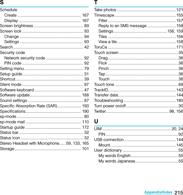 215Appendix/IndexSO-02C Web_TASScheduleCreate ........................................................ 167Display ....................................................... 167Screen brightness............................................ 89Screen lock ...................................................... 93Change ........................................................ 94Settings ........................................................ 93Search.............................................................. 42Security codeNetwork security code ................................. 92PIN code ...................................................... 92Setting menu .................................................... 79Setup guide...................................................... 31Shortcut............................................................ 39Silent mode ...................................................... 87Software keyboard ........................................... 47Software update............................................. 188Sound settings ................................................. 87Specific Absorption Rate (SAR)..................... 193Specifications................................................. 190sp-mode........................................................... 80sp-mode mail ................................................. 110Startup guide ................................................. 172Status bar......................................................... 32Status icon ....................................................... 32Stereo Headset with Microphone..... 59, 133, 165Storage........................................................... 101TTake photos ....................................................121Timescape ...................................................... 155Filter ............................................................ 157Reply to an SMS message .........................158Settings...............................................156, 159Tiles ............................................................ 156View a tile....................................................158ToruCa ............................................................171Touch screen ....................................................35Drag..............................................................36Flick .............................................................. 36Pinch.............................................................36Tap ................................................................36Touch ............................................................36Touch tone ........................................................89TrackID............................................................143Transfer data...................................................144Troubleshooting ..............................................180Turn power on/off ..............................................30Twitter........................................................ 98, 156UUIM .............................................................20, 24PIN ................................................................ 92USB connection..............................................144Mount..........................................................145User dictionary .................................................55My words English..........................................55My words Japanese......................................55SO-02C_E_TA.book  215 ページ  ２０１１年５月２４日　火曜日　午後２時３３分