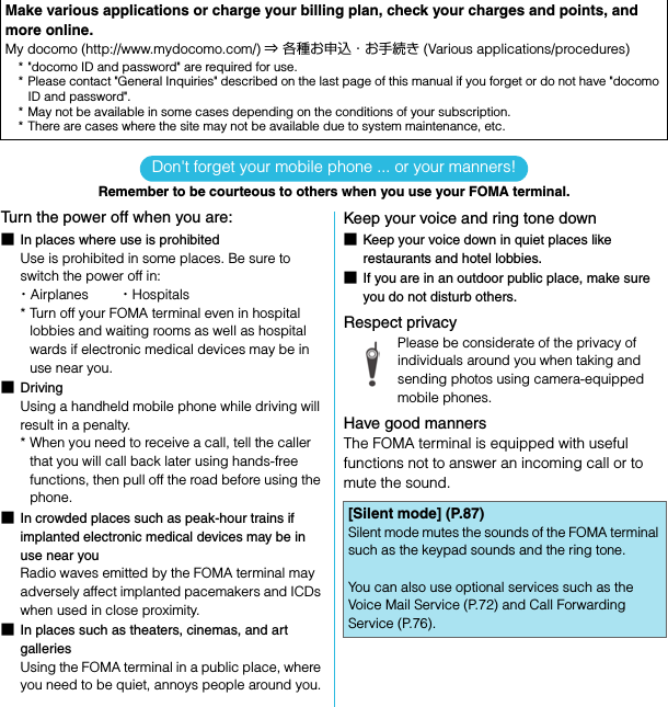SO-02C Web_TADon&apos;t forget your mobile phone ... or your manners!Remember to be courteous to others when you use your FOMA terminal.Turn the power off when you are:■In places where use is prohibitedUse is prohibited in some places. Be sure to switch the power off in:・Airplanes        ・Hospitals* Turn off your FOMA terminal even in hospital lobbies and waiting rooms as well as hospital wards if electronic medical devices may be in use near you.■DrivingUsing a handheld mobile phone while driving will result in a penalty.* When you need to receive a call, tell the caller that you will call back later using hands-free functions, then pull off the road before using the phone.■In crowded places such as peak-hour trains if implanted electronic medical devices may be in use near youRadio waves emitted by the FOMA terminal may adversely affect implanted pacemakers and ICDs when used in close proximity.■In places such as theaters, cinemas, and art galleriesUsing the FOMA terminal in a public place, where you need to be quiet, annoys people around you.Keep your voice and ring tone down■Keep your voice down in quiet places like restaurants and hotel lobbies.■If you are in an outdoor public place, make sure you do not disturb others.Respect privacyPlease be considerate of the privacy of individuals around you when taking and sending photos using camera-equipped mobile phones.Have good mannersThe FOMA terminal is equipped with useful functions not to answer an incoming call or to mute the sound.Make various applications or charge your billing plan, check your charges and points, and more online.My docomo (http://www.mydocomo.com/) ⇒ 各種お申込・お手続き (Various applications/procedures)* &quot;docomo ID and password&quot; are required for use.* Please contact &quot;General Inquiries&quot; described on the last page of this manual if you forget or do not have &quot;docomo ID and password&quot;.* May not be available in some cases depending on the conditions of your subscription.* There are cases where the site may not be available due to system maintenance, etc.[Silent mode] (P.87)Silent mode mutes the sounds of the FOMA terminal such as the keypad sounds and the ring tone.You can also use optional services such as the Voice Mail Service (P.72) and Call Forwarding Service (P.76).SO-02C_E_TA.book  1 ページ  ２０１１年５月２４日　火曜日　午後２時３３分