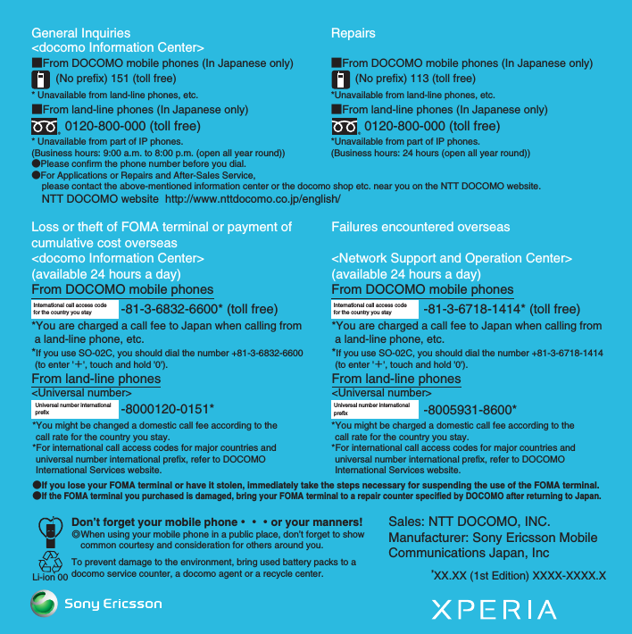 General Inquiries &lt;docomo Information Center&gt;■From DOCOMO mobile phones (In Japanese only)(No prefix) 151 (toll free)* Unavailable from land-line phones, etc.■From land-line phones (In Japanese only)0120-800-000 (toll free)* Unavailable from part of IP phones.(Business hours: 9:00 a.m. to 8:00 p.m. (open all year round))●Please confirm the phone number before you dial.●For Applications or Repairs and After-Sales Service,     please contact the above-mentioned information center or the docomo shop etc. near you on the NTT DOCOMO website.    NTT DOCOMO website  http://www.nttdocomo.co.jp/english/Loss or theft of FOMA terminal or payment of cumulative cost overseas&lt;docomo Information Center&gt; (available 24 hours a day)From DOCOMO mobile phonesFailures encountered overseas&lt;Network Support and Operation Center&gt;(available 24 hours a day)From DOCOMO mobile phonesInternational call access code for the country you stay-81-3-6832-6600* (toll free)*You are charged a call fee to Japan when calling from  a land-line phone, etc.*If you use SO-02C, you should dial the number +81-3-6832-6600 (to enter &apos;＋&apos;, touch and hold &apos;0&apos;).From land-line phones&lt;Universal number&gt;Universal number internationalprefix -8000120-0151**You might be changed a domestic call fee according to the call rate for the country you stay.*For international call access codes for major countries and universal number international prefix, refer to DOCOMO International Services website.●If you lose your FOMA terminal or have it stolen, immediately take the steps necessary for suspending the use of the FOMA terminal.●If the FOMA terminal you purchased is damaged, bring your FOMA terminal to a repair counter specified by DOCOMO after returning to Japan.Don’t forget your mobile phone・・・or your manners!٧When using your mobile phone in a public place, don’t forget to show common courtesy and consideration for others around you.To prevent damage to the environment, bring used battery packs to a docomo service counter, a docomo agent or a recycle center.Li-ion 00-81-3-6718-1414* (toll free)International call access code for the country you stay*You are charged a call fee to Japan when calling from a land-line phone, etc.*If you use SO-02C, you should dial the number +81-3-6718-1414 (to enter &apos;＋&apos;, touch and hold &apos;0&apos;).From land-line phones&lt;Universal number&gt;Repairs■From DOCOMO mobile phones (In Japanese only)(No prefix) 113 (toll free)*Unavailable from land-line phones, etc.■From land-line phones (In Japanese only)0120-800-000 (toll free)*Unavailable from part of IP phones.(Business hours: 24 hours (open all year round))-8005931-8600*Universal number internationalprefix*You might be charged a domestic call fee according to the call rate for the country you stay.*For international call access codes for major countries and universal number international prefix, refer to DOCOMO International Services website.Sales: NTT DOCOMO, INC.Manufacturer: Sony Ericsson Mobile Communications Japan, Inc’XX.XX (1st Edition) XXXX-XXXX.XSO-02C Web_TASO-02C_E_TA.book  1 ページ  ２０１１年５月２４日　火曜日　午後２時３３分