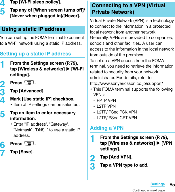 85SettingsSO-02C Web_TA4Tap [Wi-Fi sleep policy].5Tap any of [When screen turns off]/[Never when plugged in]/[Never].You can set up the FOMA terminal to connect to a Wi-Fi network using a static IP address.Setting up a static IP address1From the Settings screen (P.79), tap [Wireless &amp; networks] X [Wi-Fi settings].2Press t.3Tap [Advanced].4Mark [Use static IP] checkbox.･Item of IP settings can be selected.5Tap an item to enter necessary information.･Enter &quot;IP address&quot;, &quot;Gateway&quot;, &quot;Netmask&quot;, &quot;DNS1&quot; to use a static IP address.6Press t.7Tap [Save].Virtual Private Network (VPN) is a technology to connect to the information in a protected local network from another network. Generally, VPNs are provided to companies, schools and other facilities. A user can access to the information in the local network from outside of the premises.To set up a VPN access from the FOMA terminal, you need to retrieve the information related to security from your network administrator. For details, refer to http://www.sonyericsson.co.jp/support/･This FOMA terminal supports the following VPNs:- PPTP VPN- L2TP VPN- L2TP/IPSec PSK VPN- L2TP/IPSec CRT VPNAdding a VPN1From the Settings screen (P.79), tap [Wireless &amp; networks] X [VPN settings].2Tap [Add VPN].3Tap a VPN type to add.Using a static IP addressConnecting to a VPN (Virtual Private Network)Continued on next pageSO-02C_E_TA.book  85 ページ  ２０１１年５月２４日　火曜日　午後２時３３分