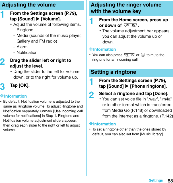 88SettingsSO-02C Web_TA1From the Settings screen (P.79), tap [Sound] X [Volume].･Adjust the volume of following items.-Ringtone- Media (sounds of the music player, Gallery and FM radio)-Alarm- Notification2Drag the slider left or right to adjust the level.･Drag the slider to the left for volume down, or to the right for volume up.3Tap [OK].❖Information･By default, Notification volume is adjusted to the same as Ringtone volume. To adjust Ringtone and Notification separately, unmark [Use incoming call volume for notifications] in Step 1. Ringtone and Notification volume adjustment sliders appear, then drag each slider to the right or left to adjust volume.1From the Home screen, press up or down of m.･The volume adjustment bar appears, you can adjust the volume up or down.❖Information･You can also press m or p to mute the ringtone for an incoming call.1From the Settings screen (P.79), tap [Sound] X [Phone ringtone].2Select a ringtone and tap [Done].･You can set voice file in &quot;.wav&quot;, &quot;.m4a&quot; or in other format which is transferred from Media Go (P.148) or downloaded from the Internet as a ringtone. (P.142)❖Information･To set a ringtone other than the ones stored by default, you can also set from [Music library].Adjusting the volume Adjusting the ringer volume with the volume keySetting a ringtoneSO-02C_E_TA.book  88 ページ  ２０１１年５月２４日　火曜日　午後２時３３分