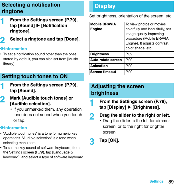 89SettingsSO-02C Web_TA1From the Settings screen (P.79), tap [Sound] X [Notification ringtone].2Select a ringtone and tap [Done].❖Information･To set a notification sound other than the ones stored by default, you can also set from [Music library].1From the Settings screen (P.79), tap [Sound].2Mark [Audible touch tones] or [Audible selection].･If you unmarked them, any operation tone does not sound when you touch or tap.❖Information･&quot;Audible touch tones&quot; is a tone for numeric key operations. &quot;Audible selection&quot; is a tone when selecting menu item.･To set the key sound of software keyboard, from the Settings screen (P.79), tap [Language &amp; keyboard], and select a type of software keyboard.Set brightness, orientation of the screen, etc.1From the Settings screen (P.79), tap [Display] X [Brightness].2Drag the slider to the right or left.･Drag the slider to the left for dimmer screen, or to the right for brighter screen.3Tap [OK].Selecting a notification ringtoneSetting touch tones to ONDisplayMobile BRAVIA EngineTo view photos or movies colorfully and beautifully, set image quality improving procedure (Mobile BRAVIA Engine). It adjusts contrast, color shade, etc.Brightness P. 8 9Auto-rotate screen P. 9 0Animation P. 9 0Screen timeout P. 9 0Adjusting the screen brightnessSO-02C_E_TA.book  89 ページ  ２０１１年５月２４日　火曜日　午後２時３３分